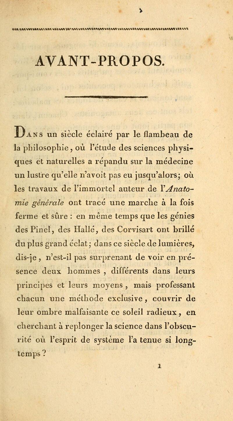 AVANT-PROPOS. Uans un siècle éclairé par le flambeau de la philosophie, où l'étude des sciences physi- ques et naturelles a répandu sur la médecine un lustre qu'elle n'avoit pas eu jusqu'alors; où les travaux de l'immortel auteur de YAnato- mie générale ont tracé une marche à la fois ferme et sûre : en même temps que les génies des Pinel? des Halle, des Corvisart ont brillé du plus grand éclat; dans ce siècle de lumières, dis-je , n'est-il pas surprenant de voir en pré- sence deux hommes , différents dans leurs principes et leurs moyens , mais professant chacun une méthode exclusive, couvrir de leur ombre malfaisante ce soleil radieux, en cherchant à replonger la science dans l'obscu- rité où l'esprit de système l'a tenue si long- temps ?