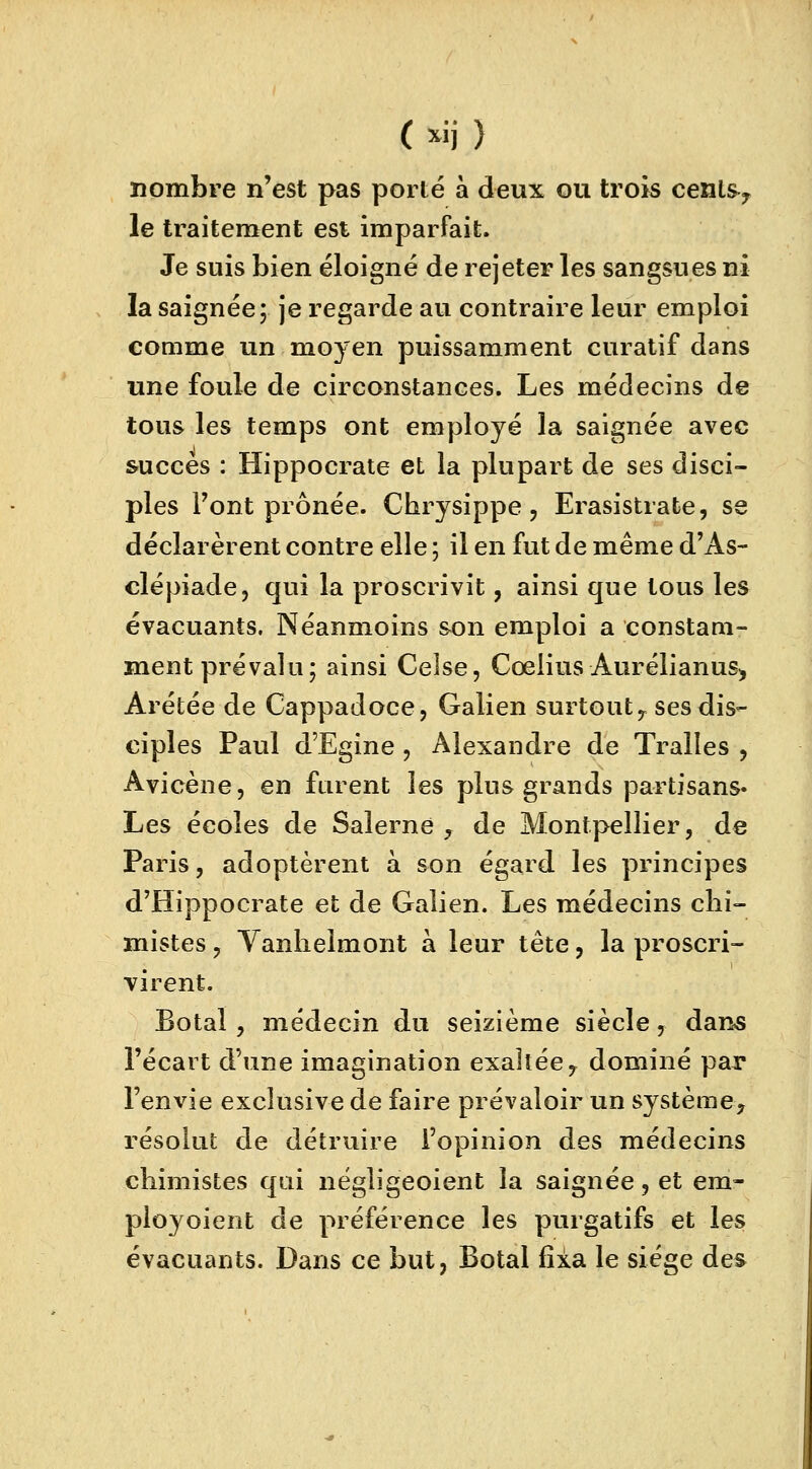 nombre n'est pas porté à deux ou trois centsy le traitement est imparfait. Je suis bien éloigné de rejeter les sangsues ni la saignée; je regarde au contraire leur emploi comme un moyen puissamment curatif dans une foule de circonstances. Les médecins de tous les temps ont employé la saignée avec succès : Hippocrate et la plupart de ses disci- ples Font prônée. Chrysippe, Erasistrate, se déclarèrent contre elle ; il en fut de même d'As- clépiade, qui la proscrivit, ainsi que tous les évacuants. Néanmoins son emploi a constam- ment prévalu; ainsi Celse, Cœlius AurélianuS) Arétée de Cappadoce, Galien surtout,, ses dis- ciples Paul d'Egine, Alexandre de Tralles , Avicène, en furent les plus grands partisans. Les écoles de Salerne , de Montpellier, de Paris, adoptèrent à son égard les principes d'Hippocrate et de Galien. Les médecins chi- mistes , Yanlielmont à leur tête, la proscri- virent. Botal , médecin du seizième siècle, dans l'écart d'une imagination exaltée ? dominé par l'envie exclusive de faire prévaloir un système, résolut de détruire l'opinion des médecins chimistes qui négligeoient la saignée, et em- ployoient de préférence les purgatifs et les évacuants. Dans ce but, Botal fixa le siège des