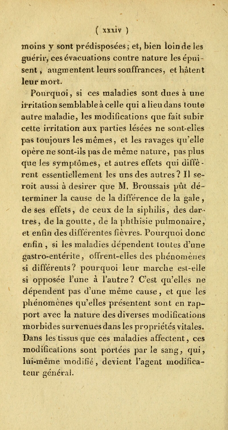 moins y sont prédisposées; et, bien loin de îes guérir, ces évacuations contre nature les épui- sent , augmentent leurs souffrances, et hâtent leur mort. Pourquoi, si ces maladies sont dues à une irritation semblable à celle qui a lieu dans toute autre maladie, les modifications que fait subir cette irritation aux parties lésées ne sont-elles pas toujours les mêmes, et les ravages qu'elle opère ne sont-ils pas de même nature, pas plus que les symptômes, et autres effets qui diffè- rent essentiellement les uns des autres? Il se- roit aussi à désirer que M. Broussais pût dé- terminer la cause de la différence de la gale, de ses effets, de ceux de la siphilis, des dar- tres, de la goutte, de la phthisie pulmonaire> et enfin des différentes fièvres. Pourquoi donc enfin , si les maladies dépendent toutes d'une gastro-entérite, offrent-elles des phénomènes si différents? pourquoi leur marche est-elle si opposée l'une à l'autre ? C'est qu'elles ne dépendent pas d'une même cause, et que les phénomènes qu'elles présentent sont en rap- port avec la nature des diverses modifications morbides survenues dans les propriétés vitales. Dans les tissus que ces maladies affectent, ces modifications sont portées par le sang, qui, lui-même modifié, devient l'agent modifica- teur général.