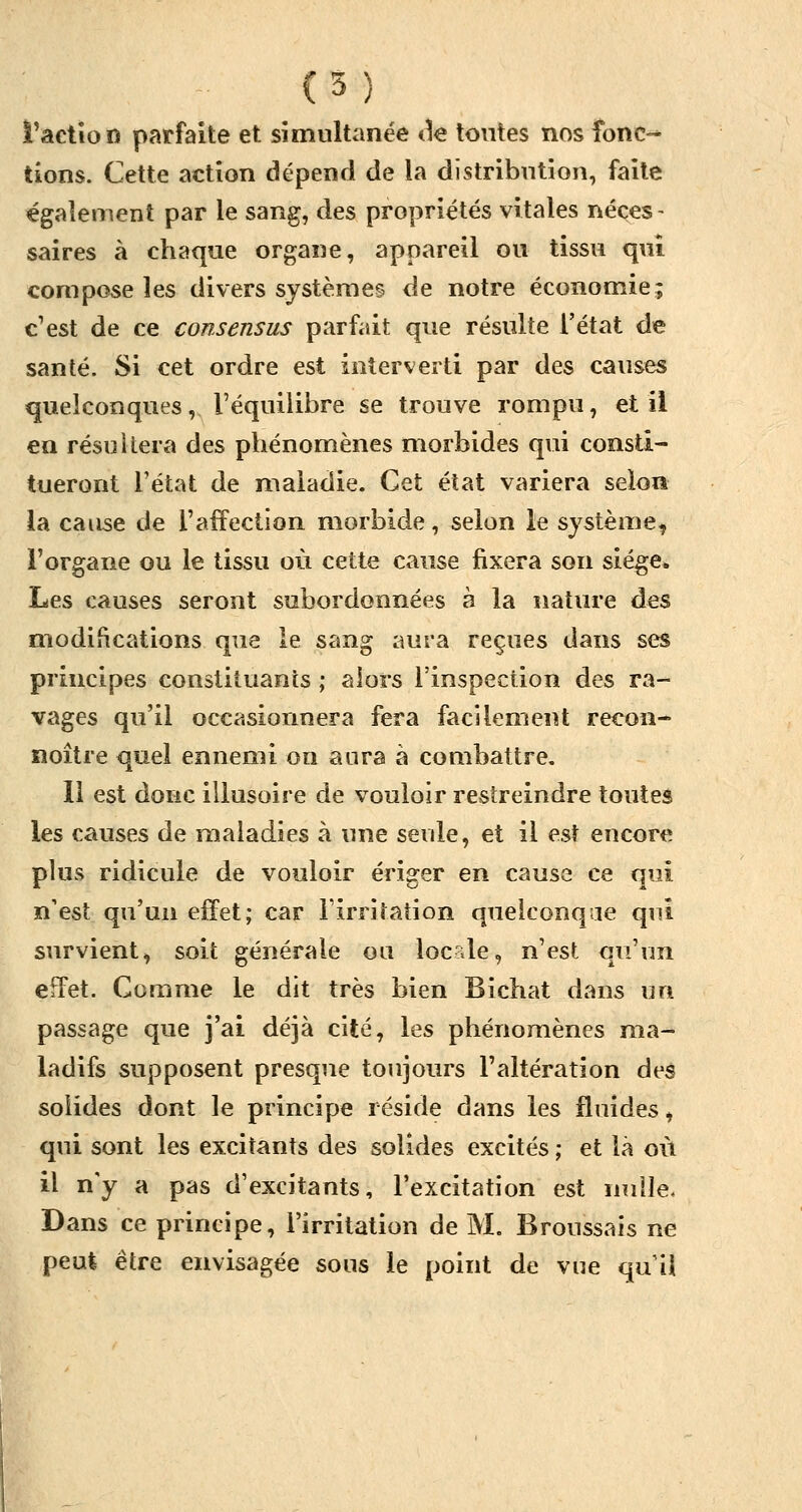 l'action parfaite et simultanée de tontes nos fbnc«* tions. Cette action dépend de la distribution, faite également par le sang, des propriétés vitales néces- saires à chaque organe, appareil ou tissu qui compose les divers systèmes de notre économie; c'est de ce consensus parfait que résulte l'état de santé. Si cet ordre est interverti par des causes quelconques, l'équilibre se trouve rompu, et il en résultera des phénomènes morbides qui consti- tueront l'état de maladie. Cet état variera selon la cause de l'affection morbide, selon le système, l'organe ou le tissu où cette cause fixera son siège* Les causes seront subordonnées à la nature des modifications que le sang aura reçues dans ses principes constituants ; alors l'inspection des ra- vages qu'il occasionnera fera facilement recon- noître quel ennemi on aura à combattre. 11 est donc illusoire de vouloir restreindre toutes les causes de maladies à une seule, et il est encore plus ridicule de vouloir ériger en cause ce qui n'est qu'un effet; car l'irritation quelconque qui survient, soit générale ou locale, n'est qu'un effet. Comme le dit très bien Bichat dans un passage que j'ai déjà cité, les phénomènes ma- ladifs supposent presque toujours l'altération des solides dont le principe réside dans les fluides, qui sont les excitants des solides excités ; et là où il n'y a pas d'excitants, l'excitation est nulle. Dans ce principe, l'irritation de M. Broussais ne peut être envisagée sous le point de vue qu'il