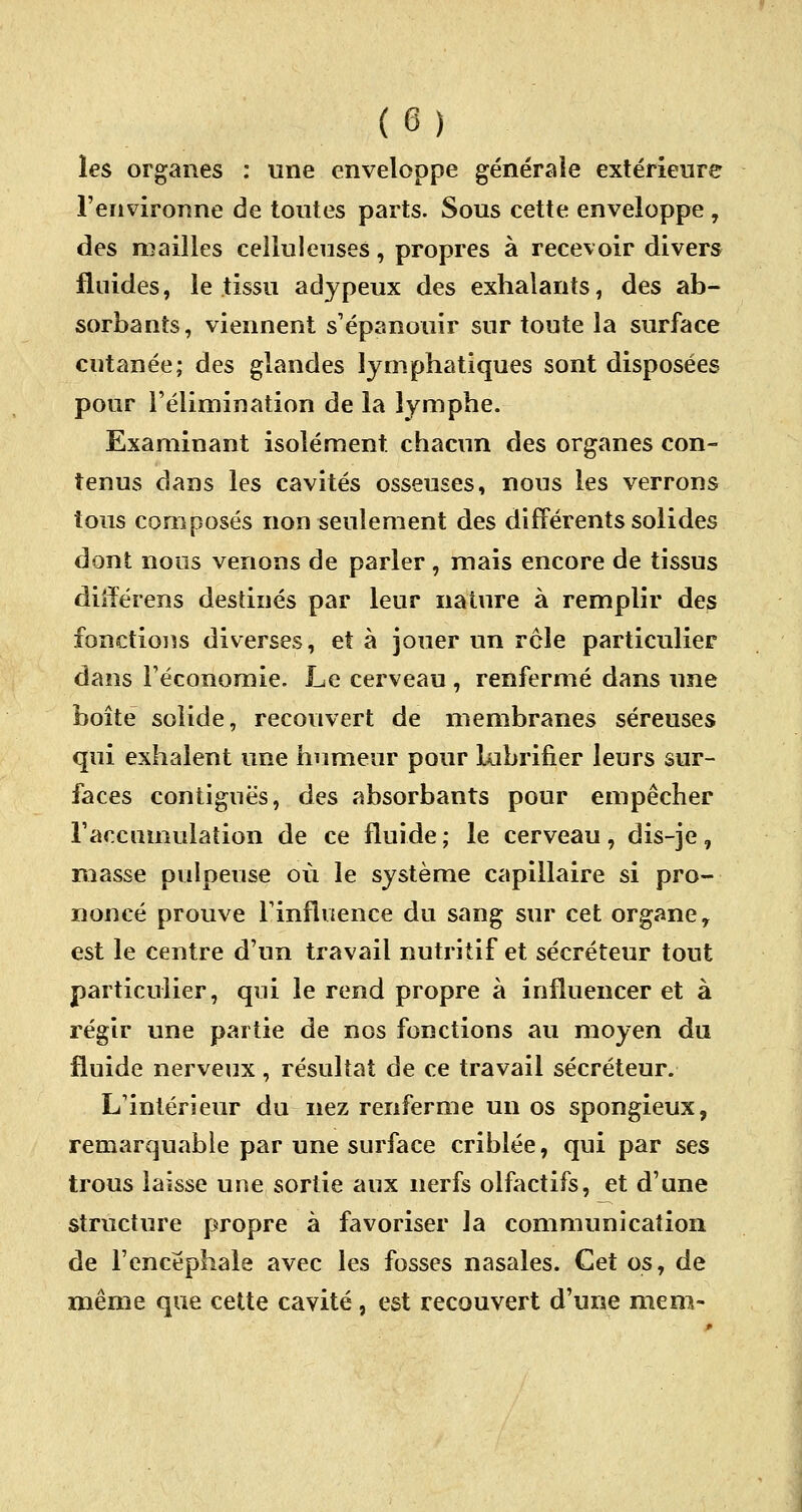 les organes : une enveloppe générale extérieure l'environne de toutes parts. Sous cette enveloppe , des mailles cellulenses, propres à recevoir divers fluides, le tissu adypeux des exhalants, des ab- sorbants, viennent s'épanouir sur toute la surface cutanée; des glandes lymphatiques sont disposées pour l'élimination de la lymphe. Examinant isolément, chacun des organes con- tenus dans les cavités osseuses, nous les verrons tous composés non seulement des différents solides dont nous venons de parler, mais encore de tissus diiïérens destinés par leur nature à remplir des fonctions diverses, et à jouer un rôle particulier dans l'économie. Le cerveau , renfermé dans une boîte solide, recouvert de membranes séreuses qui exhalent une humeur pour lubrifier leurs sur- faces contiguës, des absorbants pour empêcher l'accumulation de ce fluide ; le cerveau, dis-je, niasse pulpeuse où le système capillaire si pro- noncé prouve l'influence du sang sur cet organe, est le centre d'un travail nutritif et sécréteur tout particulier, qui le rend propre à influencer et à régir une partie de nos fonctions au moyen du fluide nerveux, résultat de ce travail sécréteur. L'intérieur du nez renferme un os spongieux, remarquable par une surface criblée, qui par ses trous laisse une sortie aux nerfs olfactifs, et d'une structure propre à favoriser la communication de l'encéphale avec les fosses nasales. Cet os, de même que cette cavité, est recouvert d'une mem-