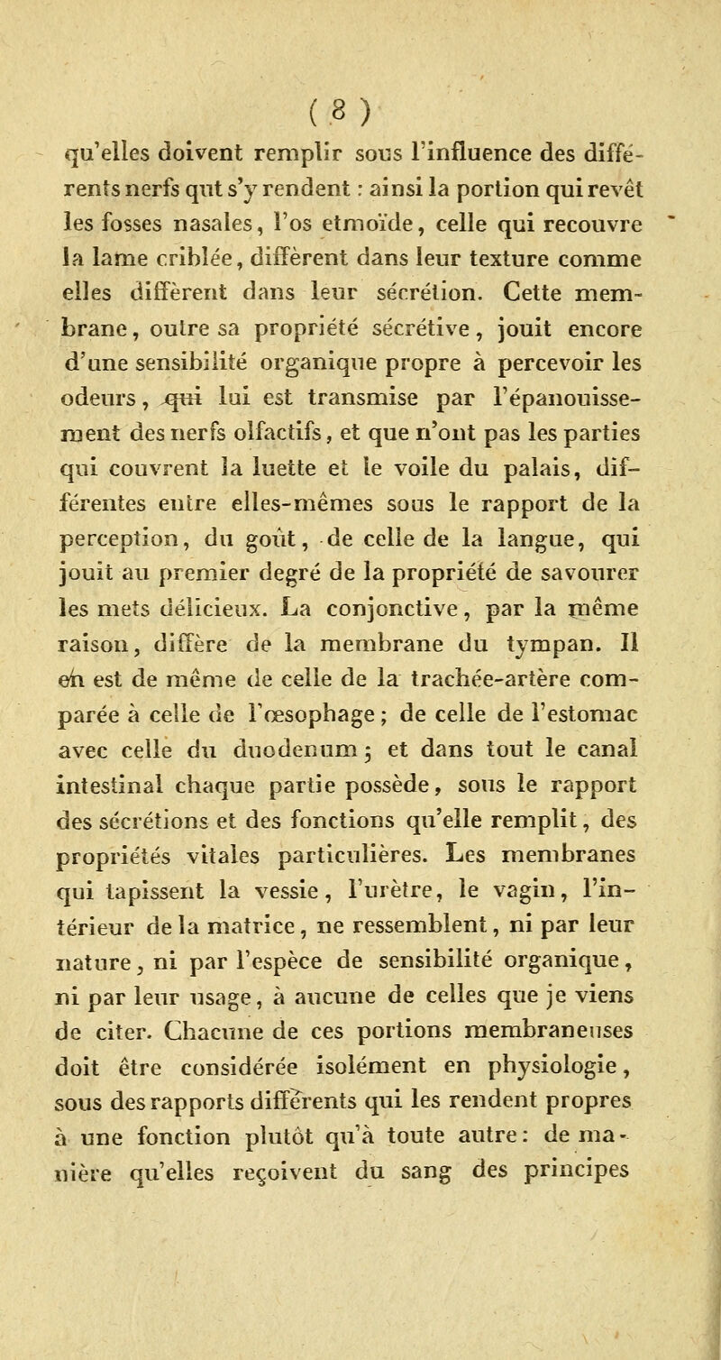 qu'elles doivent remplir sous l'influence des diffé- rents nerfs qut s'y rendent : ainsi la portion qui revêt les fosses nasales, l'os etmoïde, celle qui recouvre la lame criblée, diffèrent dans leur texture comme elles diffèrent dans leur sécrétion. Cette mem- brane , oulre sa propriété sécrétive, jouit encore d'une sensibilité organique propre à percevoir les odeurs, .qui lui est transmise par l'épanouisse- ment des nerfs olfactifs, et que n'ont pas les parties qui couvrent îa luette et le voile du palais, dif- férentes entre elles-mêmes sous le rapport de la perception, du goût, de celle de la langue, qui jouit au premier degré de îa propriété de savourer les mets délicieux. La conjonctive, par la même raison, diffère de la membrane du tympan. Il eh est de même de celle de la trachée-artère com- parée à celle de l'œsophage ; de celle de l'estomac avec celle du duodénum $ et dans tout le canal intestinal chaque partie possède, sous le rapport des sécrétions et des fonctions qu'elle remplit, des propriétés vitales particulières. Les membranes qui tapissent la vessie, l'urètre, le vagin, l'in- térieur de la matrice, ne ressemblent, ni par leur nature, ni par l'espèce de sensibilité organique, ni par leur usage, à aucune de celles que je viens de citer. Chacune de ces portions membraneuses doit être considérée isolément en physiologie, sous des rapports différents qui les rendent propres à une fonction plutôt qu'à toute autre: de ma- nière qu'elles reçoivent du sang des principes