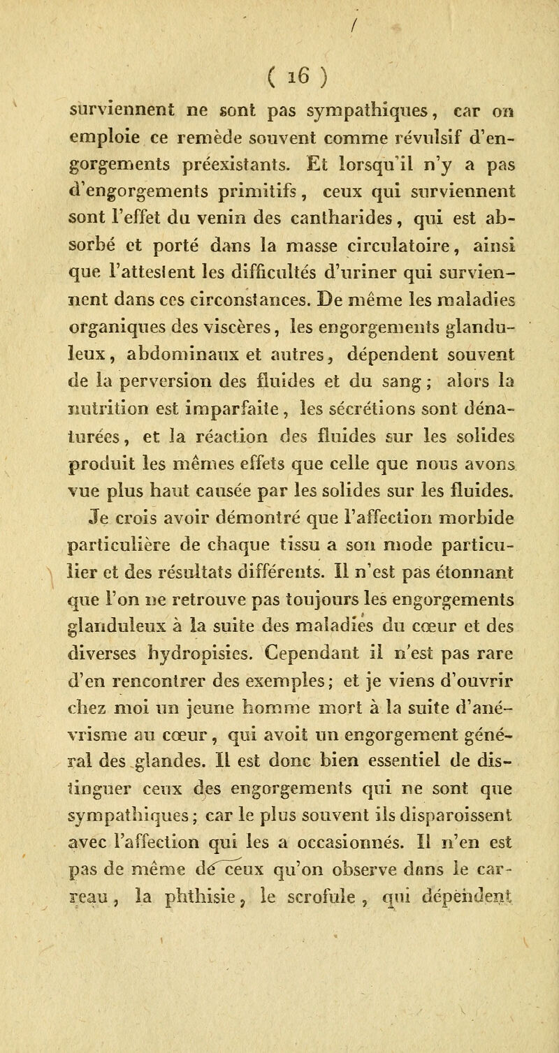 / ( i6) surviennent ne sont pas sympathiques, car on emploie ce remède souvent comme révulsif d'en- gorgements préexistants. Et lorsqu'il n'y a pas d'engorgements primitifs, ceux qui surviennent sont l'effet du venin des cantharides, qui est ab- sorbé et porté dans la masse circulatoire, ainsi que l'attesient les difficultés d'uriner qui survien- nent dans ces circonstances. De même les maladies organiques des viscères, les engorgements glandu- leux, abdominaux et autres, dépendent souvent de la perversion des fluides et du sang ; alors la nutrition est imparfaite, les sécrétions sont déna- turées , et la réaction des fluides sur les solides produit les mêmes effets que celle que nous avons vue plus haut causée par les solides sur les fluides. Je crois avoir démontré que l'affection morbide particulière de chaque tissu a son mode particu- lier et des résultats différents. Il n'est pas étonnant que l'on ne retrouve pas toujours les engorgements glanduleux à la suite des maladies du cœur et des diverses hydropisies. Cependant il n'est pas rare d'en rencontrer des exemples ; et je viens d'ouvrir chez moi un jeune homme mort à la suite d'ané- vrisme au cœur, qui avoit un engorgement géné- ral des glandes. Il est donc bien essentiel de dis- tinguer ceux des engorgements qui ne sont que sympathiques ; car le plus souvent ils disparoissent avec l'affection qui les a occasionnés. Il n'en est pas de même dé^ceux qu'on observe dans le car-