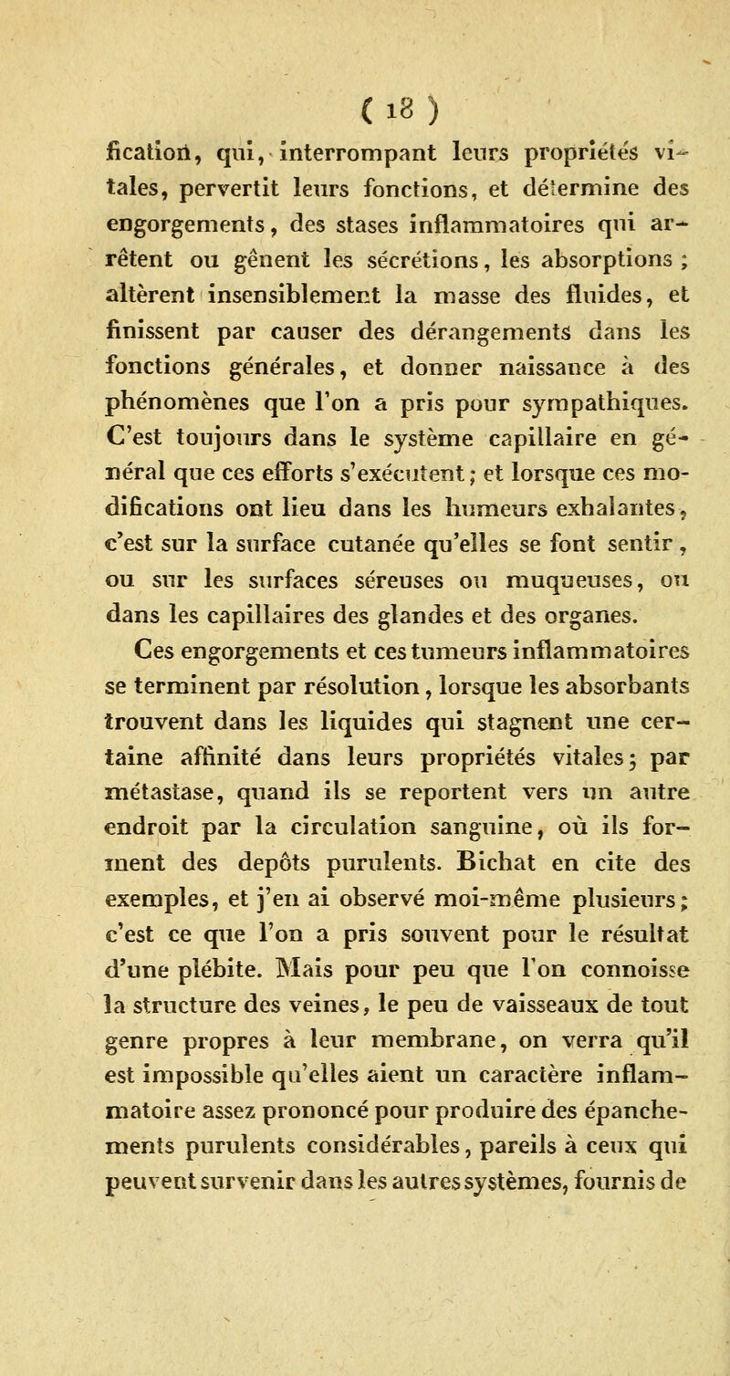 (iS) ficatiori, qui, interrompant leurs propriétés vi- tales, pervertit leurs fonctions, et détermine des engorgements, des stases inflammatoires qui ar- rêtent ou gênent les sécrétions, les absorptions ; altèrent insensiblement la masse des fluides, et finissent par causer des dérangements dans les fonctions générales, et donner naissance à des phénomènes que Ton a pris pour sympathiques. C'est toujours dans le système capillaire en gé- néral que ces efforts s'exécutent ; et lorsque ces mo- difications ont lieu dans les humeurs exhalantes, c'est sur la surface cutanée qu'elles se font sentir , ou sur les surfaces séreuses ou muqueuses, ou dans les capillaires des glandes et des organes. Ces engorgements et ces tumeurs inflammatoires se terminent par résolution, lorsque les absorbants trouvent dans les liquides qui stagnent une cer- taine affinité dans leurs propriétés vitales; par métastase, quand ils se reportent vers un autre endroit par la circulation sanguine, où ils for- ment des dépôts purulents. Bichat en cite des exemples, et j'en ai observé moi-même plusieurs; c'est ce que l'on a pris souvent pour le résultat d'une piébite. Mais pour peu que Ton connoisse la structure des veines, le peu de vaisseaux de tout genre propres à leur membrane, on verra qu'il est impossible qu'elles aient un caractère inflam- matoire assez prononcé pour produire des épanche- ments purulents considérables, pareils à ceux qui peuvent survenir dans les autres systèmes, fournis de