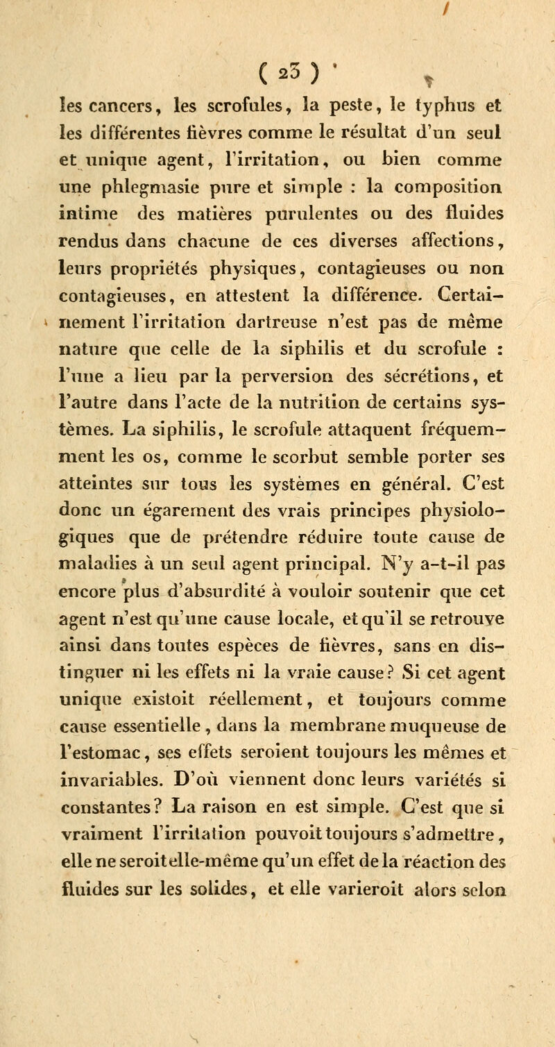 les cancers, les scrofules, la peste, le typhus et les différentes lièvres comme le résultat d'un seul et unique agent, l'irritation, ou bien comme une phlegmasie pure et simple : la composition intime des matières purulentes ou des fluides rendus dans chacune de ces diverses affections, leurs propriétés physiques, contagieuses ou non contagieuses, en attestent la différence. Certai- nement l'irritation dartreuse n'est pas de même nature que celle de la siphilis et du scrofule : l'une a lieu par la perversion des sécrétions, et l'autre dans l'acte de la nutrition de certains sys- tèmes. La siphilis, le scrofule attaquent fréquem- ment les os, comme le scorbut semble porter ses atteintes sur tous les systèmes en général. C'est donc un égarement des vrais principes physiolo- giques que de prétendre réduire toute cause de maladies à un seul agent principal. N'y a-t-il pas encore plus d'absurdité à vouloir soutenir que cet agent n'est qu'une cause locale, et qu'il se retrouve ainsi dans toutes espèces de lièvres, sans en dis- tinguer ni les effets ni la vraie cause ? Si cet agent unique existoit réellement, et toujours comme cause essentielle, dans la membrane muqueuse de l'estomac, ses effets seroient toujours les mêmes et invariables. D'où viennent donc leurs variétés si constantes? La raison en est simple. C'est que si vraiment l'irritation pouvoittoujours s'admettre, elle ne seroitelle-même qu'un effet de la réaction des fluides sur les solides, et elle varieroit alors selon