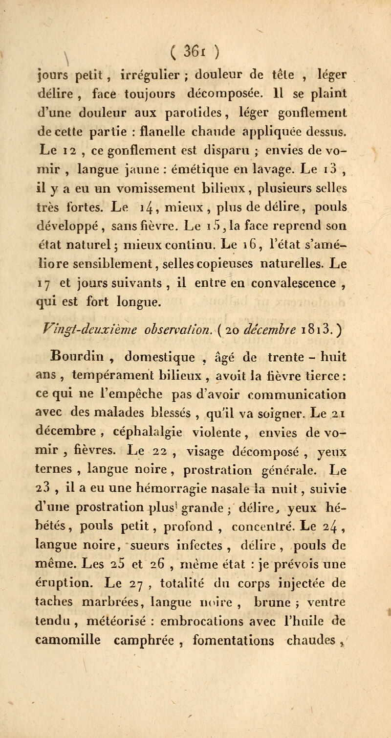 jours petit, irrégulier ; douleur de tête , léger délire , face toujours décomposée. Il se plaint d'une douleur aux parotides, léger gonflement de cette partie : flanelle chaude appliquée dessus. Le 12 , ce gonflement est disparu ; envies de vo- mir , langue jaune : émétique en lavage. Le 10 , il y a eu un vomissement bilieux, plusieurs selles très fortes. Le 14, mieux, plus de délire, pouls développé, sans fièvre. Le i5^1a face reprend son état naturel, mieux continu. Le 16, l'état s'amé- liore sensiblement, selles copieuses naturelles. Le 17 et jours suivants , il entre en convalescence , qui est fort longue. Vingt-deuxième observation. ( 20 décembre 1813. ) Bourdin , domestique , âgé de trente - huit ans , tempérament bilieux , avoit la lièvre tierce : ce qui ne l'empêche pas d'avoir communication avec des malades blessés , qu'il va soigner. Le 21 décembre , céphalalgie violente, envies de vo- mir , fièvres. Le 22 , visage décomposé, yeux ternes , langue noire, prostration générale. Le 23 , il a eu une hémorragie nasale la nuit, suivie d'une prostration plus1 grande ; délire, yeux hé- bétés , pouls petit, profond , concentré. Le 24 , langue noire, sueurs infectes , délire , pouls de même. Les 25 et 26 , même état : je prévois une éruption. Le 27 , totalité du corps injectée de taches marbrées, langue noire , brune ; ventre tendu , météorisé : embrocations avec l'huile de camomille camphrée , fomentations chaudes v