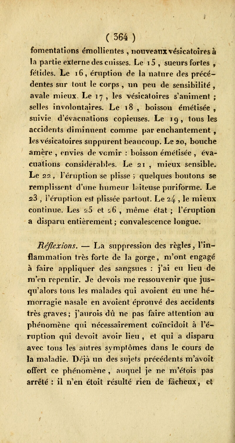 fomentations émollientes , nouveaux vésicatoires à la partie externe des cuisses. Le i5 , sueurs fortes f fétides. Le 16, éruption de la nature des précé- dentes sur tout le corps , un peu de sensibilité, avale mieux. Le 17 , les vésicatoires s'animent ; selles involontaires. Le 18 , boisson émétisée , suivie d'évacuations copieuses. Le 19, tous les accidents diminuent comme par enchantement , les vésicatoires suppurent beaucoup. Le 20, bouche amère , envies de vernir : boisson émétisée , éva- cuations considérables. Le 21 , mieux sensible. Le 22 , l'éruption se plisse ; quelques boutons se remplissent d'une humeur laiteuse puriforme. Le s3 , l'éruption est plissée partout. Le 24 , le mieux continue. Les ^5 et ^6 , même état ; l'éruption a disparu entièrement ; convalescence longue. Réflexions. — La suppression des règles, l'in- flammation très forte de la gorge, m'ont engagé à faire appliquer des sangsues : j'ai eu lieu de m'en repentir. Je devois me ressouvenir que jus- qu'alors tous les malades qui avoient eu une hé- morragie nasale en avoient éprouvé des accidents très graves; j'auroïs du ne pas faire attention au phénomène qui nécessairement coïncidoit à l'é- ruption qui devoit avoir lieu , et qui a disparu avec tous les autres symptômes dans le cours de la maladie. Déjà un des sujets précédents m'avoit offert ce phénomène , auquel je ne m'étois pas arrêté : il n'en étoit résulté rien de fâcheux, efc