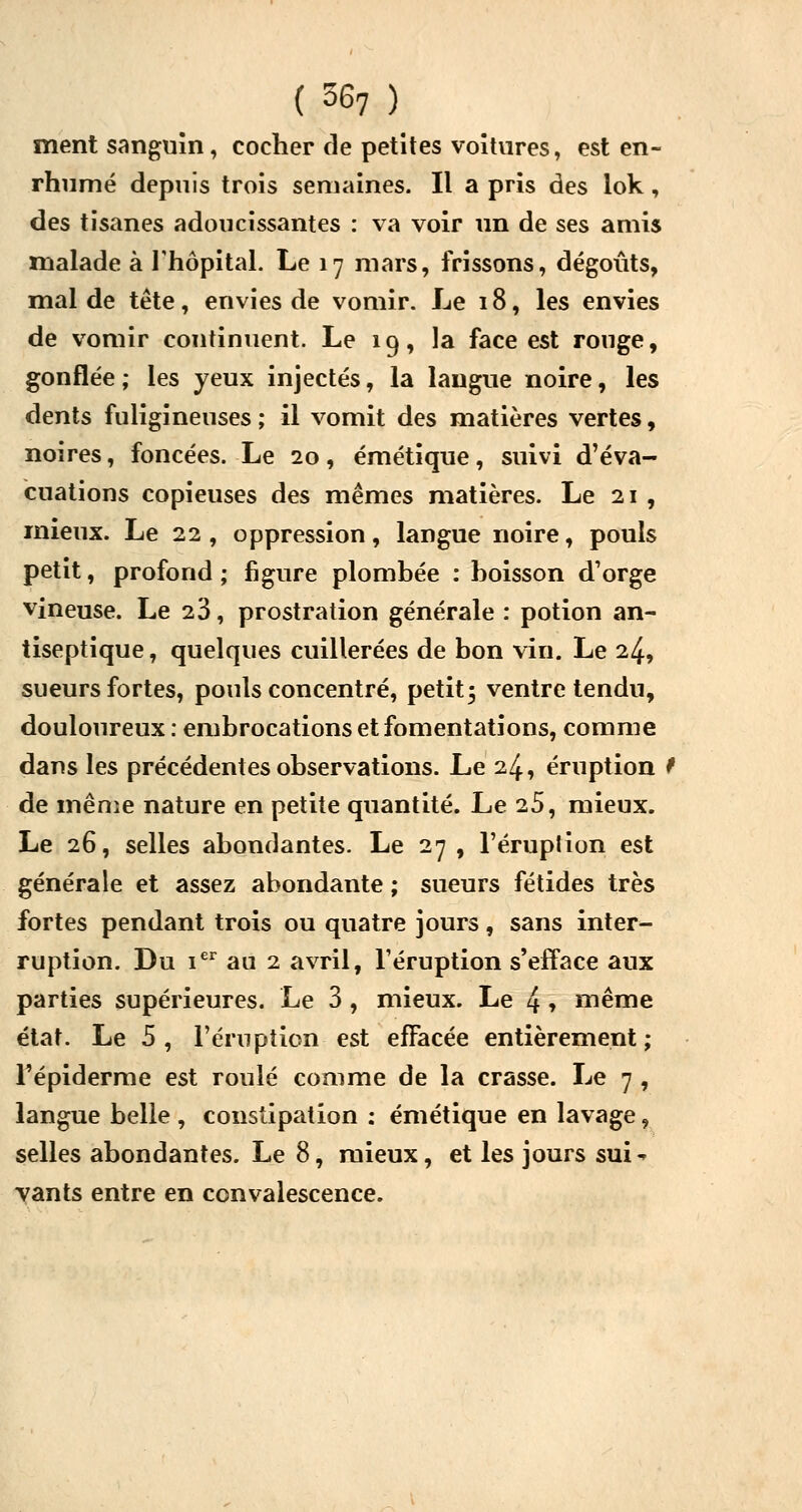 ment sanguin, cocher de petites voitures, est en- rhumé depuis trois semaines. Il a pris des lok, des tisanes adoucissantes : va voir un de ses amis malade à l'hôpital. Le 17 mars, frissons, dégoûts, mal de tête, envies de vomir. Le 18, les envies de vomir continuent. Le 19, la face est rouge, gonflée ; les yeux injectés, la langue noire, les dents fuligineuses; il vomit des matières vertes, noires, foncées. Le 20, émétique, suivi d'éva- cuations copieuses des mêmes matières. Le 21 , mieux. Le 22 , oppression, langue noire, pouls petit, profond ; figure plombée : boisson d'orge vineuse. Le 23, prostration générale : potion an- tiseptique , quelques cuillerées de bon vin. Le 24, sueurs fortes, pouls concentré, petit 5 ventre tendu, douloureux : embrocations et fomentations, comme dans les précédentes observations. Le 24, éruption 9 de même nature en petite quantité. Le 25, mieux. Le 26, selles abondantes. Le 27, l'éruption est générale et assez abondante ; sueurs fétides très fortes pendant trois ou quatre jours, sans inter- ruption. Du ier au 2 avril, l'éruption s'efface aux parties supérieures. Le 3 , mieux. Le 4 » même état. Le 5, l'éruption est effacée entièrement; l'épiderme est roulé comme de la crasse. Le 7 , langue belle , constipation : émétique en lavage, selles abondantes. Le 8, mieux, et les jours sm% vants entre en convalescence.