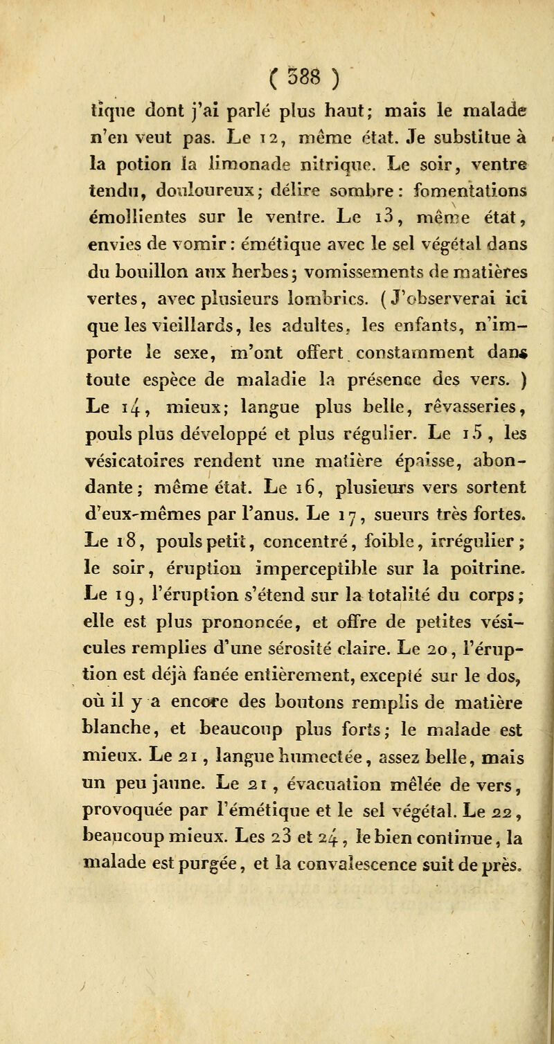 tique dont j'ai parlé plus haut; mais le malade n'en veut pas. Le 12, même état. Je substitue à la potion la limonade nitrique. Le soir, ventre tendu, douloureux; délire sombre: fomentations émoïlientes sur le ventre. Le i3, même état, envies de vomir : émétique avec le sel végétal dans du bouillon aux herbes; vomissements de matières vertes, avec plusieurs lombrics. ( J'observerai ici que les vieillards, les adultes, les enfants, n'im- porte le sexe, m'ont offert constamment dan* toute espèce de maladie la présence des vers. ) Le i4, mieux; langue plus belle, rêvasseries, pouls plus développé et plus régulier. Le i5 , les vésicatoïres rendent une matière épaisse, abon- dante ; même état. Le 16, plusieurs vers sortent d'eux-mêmes par l'anus. Le 17, sueurs très fortes. Le 18, pouls petit, concentré, foible, irrégulier ; le soir, éruption imperceptible sur la poitrine. Le 19, l'éruption s'étend sur la totalité du corps; elle est plus prononcée, et offre de petites vési- cules remplies d'une sérosité claire. Le 20, l'érup- tion est déjà fanée entièrement, excepté sur le dos, où il y a encore des boutons remplis de matière blanche, et beaucoup plus forts; le malade est mieux. Le 21, langue humectée, assez belle, mais un peu jaune. Le 21, évacuation mêlée devers, provoquée par l'émétique et le sel végétal. Le 22, beaucoup mieux. Les 23 et 24, le bien continue, la malade est purgée, et la convalescence suit de près.