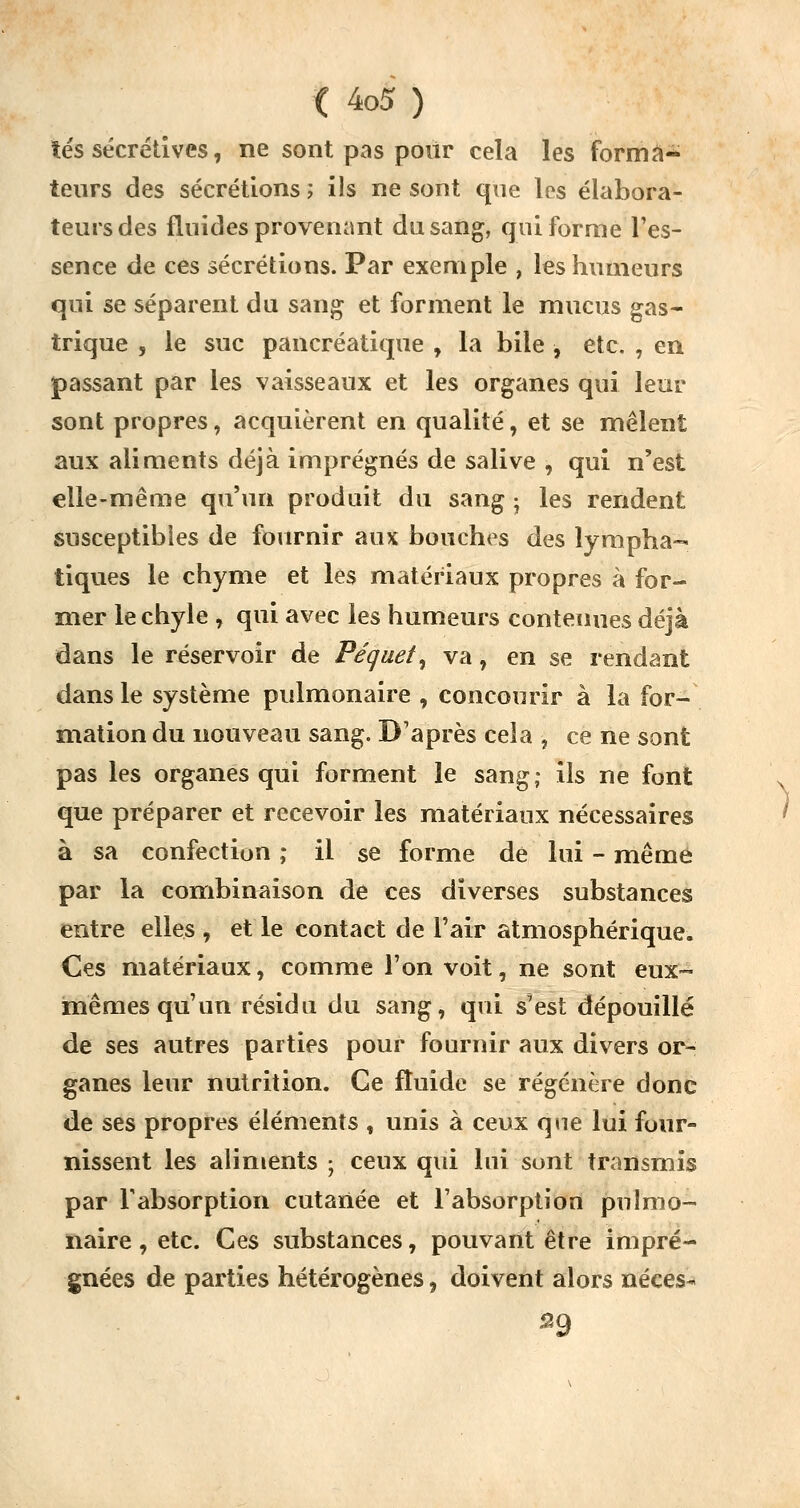 lés sécrétives, ne sont pas poiir cela les forma- teurs des sécrétions ; ils ne sont que les élabora- teursdes fluides provenant du sang, qui forme l'es- sence de ces sécrétions. Par exemple , les humeurs qui se séparent du sang et forment le mucus gas- trique , le suc pancréatique , la bile , etc. , en passant par les vaisseaux et les organes qui leur sont propres, acquièrent en qualité, et se mêlent aux aliments déjà imprégnés de salive , qui n'est elle-même qu'un produit du sang ; les rendent susceptibles de fournir aux bouches des lympha- tiques le chyme et les matériaux propres à for- mer le chyle , qui avec les humeurs contenues déjà dans le réservoir de Péguet, va, en se rendant dans le système pulmonaire , concourir à la for- mation du nouveau sang. D'après cela , ce ne sont pas les organes qui forment le sang; ils ne font que préparer et recevoir les matériaux nécessaires à sa confection ; il se forme de lui - même par la combinaison de ces diverses substances entre elles , et le contact de l'air atmosphérique. Ces matériaux, comme l'on voit, ne sont eux- mêmes qu'un résidu du sang, qui s'est dépouillé de ses autres parties pour fournir aux divers or- ganes leur nutrition. Ce fluide se régénère donc de ses propres éléments , unis à ceux que lui four- nissent les aliments ; ceux qui lui sunt transmis par l'absorption cutanée et l'absorption pulmo- naire , etc. Ces substances, pouvant être impré- gnées de parties hétérogènes, doivent alors néces^ 59