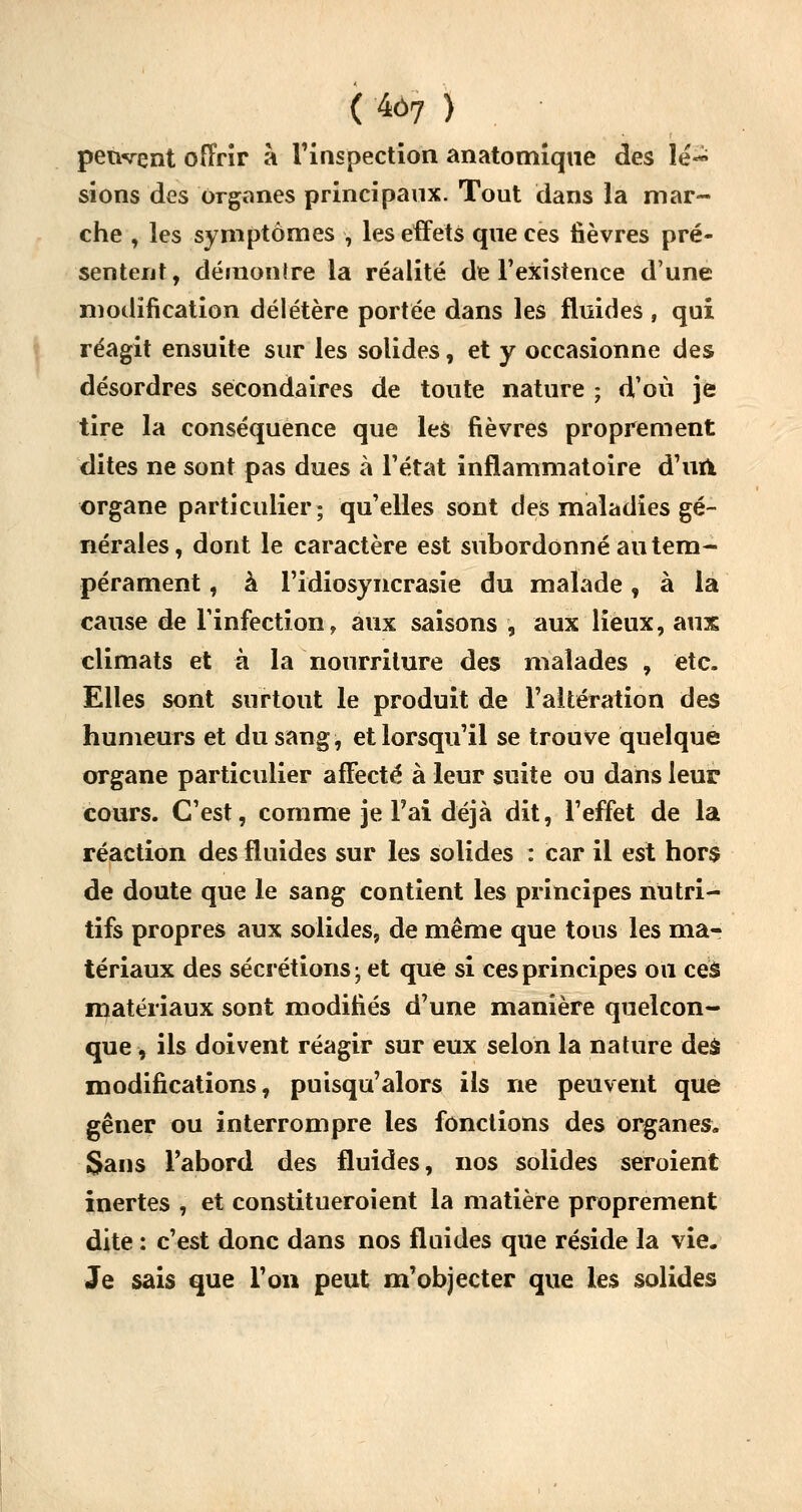 ( 4ô7 ) peuvent offrir à l'inspection anatotnique des lé~ sions des organes principaux. Tout dans la mar- che , les symptômes , les effets que ces fièvres pré- sentent, démontre la réalité de l'existence d'une modification délétère portée dans les fluides , qui réagit ensuite sur les solides, et y occasionne des désordres secondaires de toute nature ; d'où je tire la conséquence que les fièvres proprement dites ne sont pas dues à l'état inflammatoire d'un, organe particulier; qu'elles sont des maladies gé- nérales, dont le caractère est subordonné au tem- pérament , à l'idiosyncrasie du malade f à la cause de l'infection, aux saisons , aux lieux, aux climats et à la nourriture des malades , etc. Elles sont surtout le produit de l'altération des humeurs et du sang, et lorsqu'il se trouve quelque organe particulier affecté à leur suite ou dans leur cours. C'est, comme je Pai déjà dit, l'effet de la réaction des fluides sur les solides : car il est hors de doute que le sang contient les principes nutri- tifs propres aux solides, de même que tons les ma- tériaux des sécrétions ; et que si ces principes ou ces matériaux sont modifiés d'une manière quelcon- que , ils doivent réagir sur eux selon la nature des modifications, puisqu'alors ils ne peuvent que gêner ou interrompre les fonctions des organes. Sans l'abord des fluides, nos solides seroient inertes , et constitueroient la matière proprement dite : c'est donc dans nos fluides que réside la vie. Je sais que l'on peut m'objecter que les solides