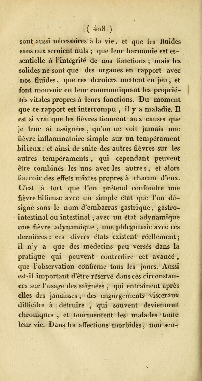 sont aussi nécessaires à la vie, et que les fluides sans eux seroient nuls ; que leur harmonie est es- sentielle à l'intégrité de nos fonctions ; mais les solides ne sont que des organes en rapport avec nos fluides, que ces derniers mettent en jeu, et font mouvoir en leur communiquant les proprié- tés vitales propres à leurs fonctions. Du moment que ce rapport est interrompu , il y a maladie. Il est si vrai que les fièvres tiennent aux causes que je leur ai assignées , qu'on ne voit jamais une fièvre inflammatoire simple sur un tempérament bilieux : et ainsi de suite des autres lièvres sur les autres tempéraments, qui cependant peuvent être combinés les uns avec les autres, et alors fournir des effets mixtes propres à chacun d'eux. C'est à tort que l'on prétend confondre une fièvre bilieuse avec un simple état que l'on dé- signe sous le nom d'embarras gastrique, gastro- intestinal ou intestinal ; avec un état adynamique une fièvre adynamique , une phlegmasie avec ces dernières : ces divers états existent réellement ; il n'y a que des médecins peu versés dans la pratique qui peuvent contredire cet avancé, que l'observation confirme tous les jours. Aussi est-il important d'être réservé dans ces circonstan- ces sur l'usage des saignées , qui entraînent après elles des jaunisses , des engorgements viscéraux difficiles à détruire , qui souvent deviennent chroniques , et tourmentent les malades toute leur vie. Dans les affections morbides, non seu-