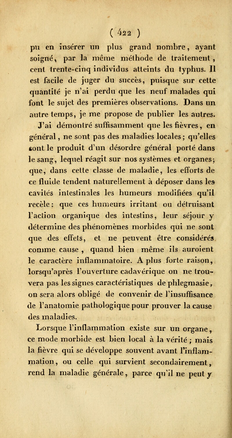 pu en insérer un plus grand nombre, ayant soigné, par la même méthode de traitement, cent trente-cinq individus atteints du typhus. Il est facile de juger du succès, puisque sur cette quantité je n'ai perdu que les neuf malades qui font le sujet des premières observations. Dans un autre temps, je me propose de publier les autres. J'ai démontré suffisamment que les fièvres, en général, ne sont pas des maladies locales ; qu'elles sont le produit d'un désordre général porté dans le sang, lequel réagit sur nos systèmes et organes; que, dans cette classe de maladie, les efforts de ce fluide tendent naturellement à déposer dans les cavités intestinales les humeurs modifiées qu'il recèle : que ces humeurs irritant ou détruisant l'action organique des intestins, leur séjour y détermine des phénomènes morbides qui ne sont que des effets, et ne peuvent être considérés comme cause , quand bien même ils auroient le caractère inflammatoire. A plus forte raison, lorsqu'après l'ouverture cadavérique on ne trou- vera pas les signes caractéristiques de phlegmasier on sera alors obligé de convenir de l'insuffisance de l'anatomie pathologique pour prouver la cause des maladies. Lorsque l'inflammation existe sur un organe, ce mode morbide est bien local à la vérité ; mais la fièvre qui se développe souvent avant l'inflam- mation, ou celle qui survient secondairement, rend la maladie générale, parce qu'il ne peut y