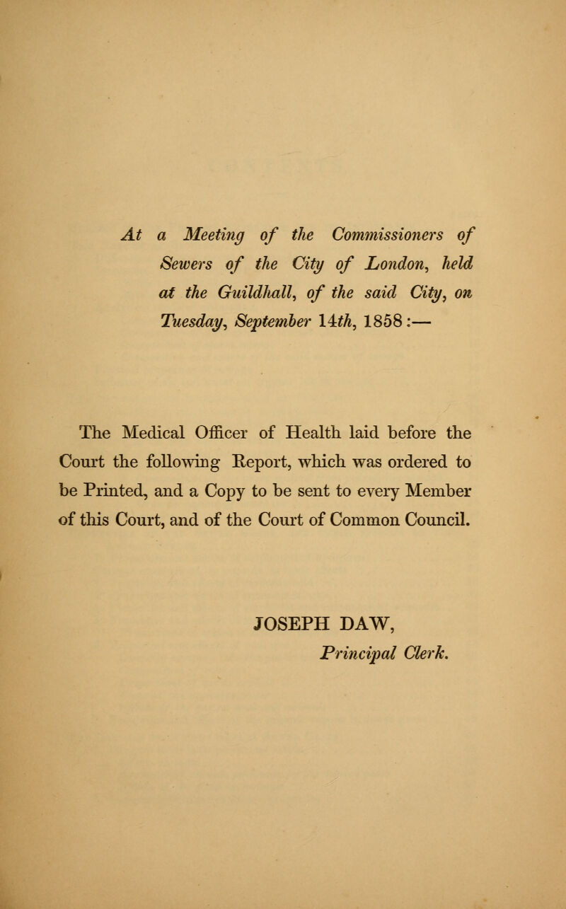 At a Meeting of the Commissioners of Sewers of the City of London, held at the Guildhall, of the said City, on Tuesday, September Ikth, 1858:— The Medical Officer of Health laid before the Court the following Report, which was ordered to be Printed, and a Copy to be sent to every Member of this Court, and of the Court of Common Council. JOSEPH DAW, Principal Clerk.