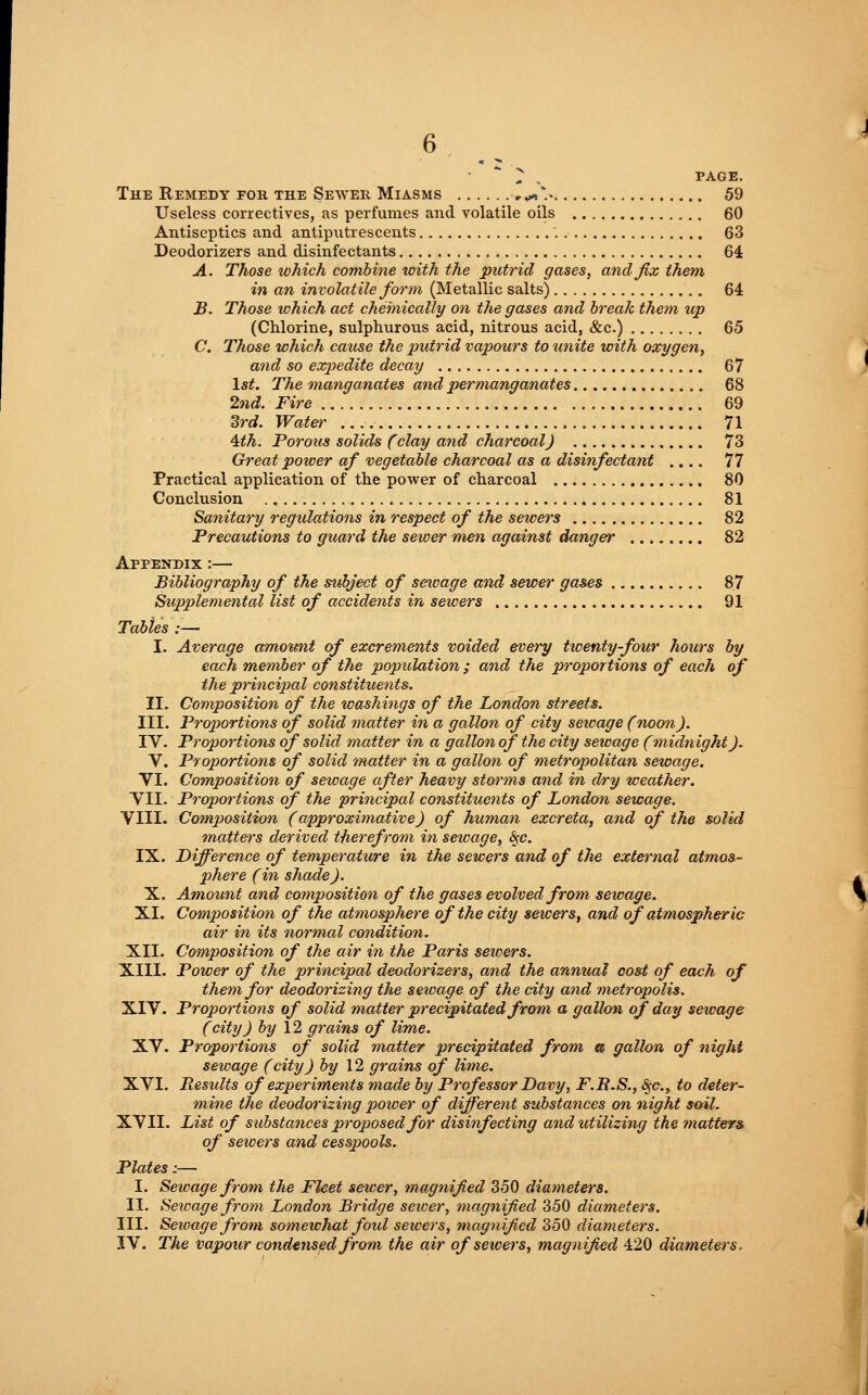 ^ , PAGE. The Remedy fob the Sewer Miasms »,*>V. 59 Useless correctives, as perfumes and volatile oils 60 Antiseptics and antiputrescents '. 63 Deodorizers and disinfectants 64 A. Those which combine with the putrid gases, and fix them in an involatile form (Metallic salts) '.. 64 B. Those which act chemically on the gases and break them up (Chlorine, sulphurous acid, nitrous acid, &c.) 65 C. Those which cause the putrid vapours to unite with oxygen, and so expedite decay 67 1st. The manganates and permanganates 68 2nd. Fire 69 3rd. Water 71 4th. Porous solids (clay and charcoal) 73 Great power of vegetable charcoal as a disinfectant .... 77 Practical application of the power of charcoal 80 Conclusion 81 Sanitary regulations in respect of the sewers 82 Precautions to guard the sewer men against danger 82 Appendix :— Bibliography of the subject of sewage and sewer gases 87 Supplemental list of accidents in sewers 91 Tables :— I. Average amount of excrements voided every twenty-four hours by each member of the population; and the proportions of each of the principal constituents. II. Composition of the washings of the London streets. III. Proportions of solid matter in a gallon of city sewage (noon). IV. Proportions of solid matter in a gallon of the city sewage (midnight). V. Proportions of solid matter in a gallon of metropolitan sewage. VI. Composition of sewage after heavy storms and in dry weather. VII. Proportions of the principal constituents of London sewage. VIII. Composition (approximative) of human excreta, and of the solid matters derived therefrom in sewage, &;c. IX. Difference of temperature in the sewers and of the external atmos- phere (in shade). X. Amount and composition of the gases evolved from sewage. XI. Composition of the atmosphere of the city sewers, and of atmospheric air in its normal condition. XII. Composition of the air in the Paris sewers. XIII. Power of the principal deodorizers, and the anmial cost of each of them for deodorizing the sewage of the city and metropolis. XIV. Proportions of solid matter precipitated from a gallon of day sewage (city) by 12 grains of lime. XV. Proportions of solid matter precipitated from a gallon of night sewage (city) by 12 grains of lime. XVI. Besidts of experiments made by Professor Davy, F.B.S., <§-(?., to deter- mine the deodorizing power of different substances on night soil. XVII. List of substances proposed for disinfecting and utilizing the matters of sewers and cesspools. Plates:— I. Sewage from the Fleet sewer, magnified 350 diameters. II. Sewage from London Bridge sewer, magnified 350 diameters. III. Seioage from somewhat fold sewers, magnified 350 diameters. IV. The vapour condensed from the air of sewers, magnified 420 diameters,