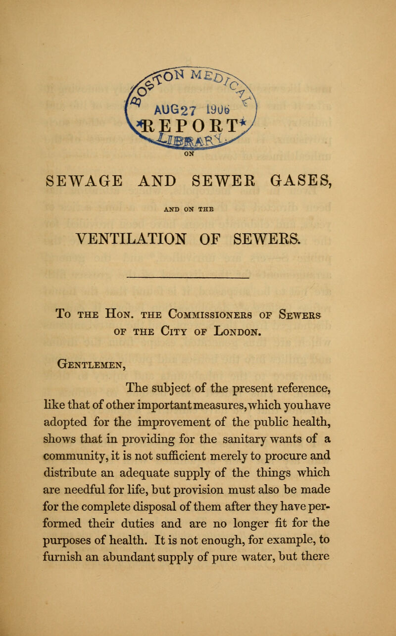 ON SEWAGE AND SEWER GASES, AND ON THE VENTILATION OF SEWERS. To the Hon. the Commissioners op Sewers of the City of London. Gentlemen, The subject of the present reference, like that of other important measures, which youhave adopted for the improvement of the public health, shows that in providing for the sanitary wants of a community, it is not sufficient merely to procure and distribute an adequate supply of the things which are needful for life, but provision must also be made for the complete disposal of them after they have per- formed their duties and are no longer fit for the purposes of health. It is not enough, for example, to furnish an abundant supply of pure water, but there