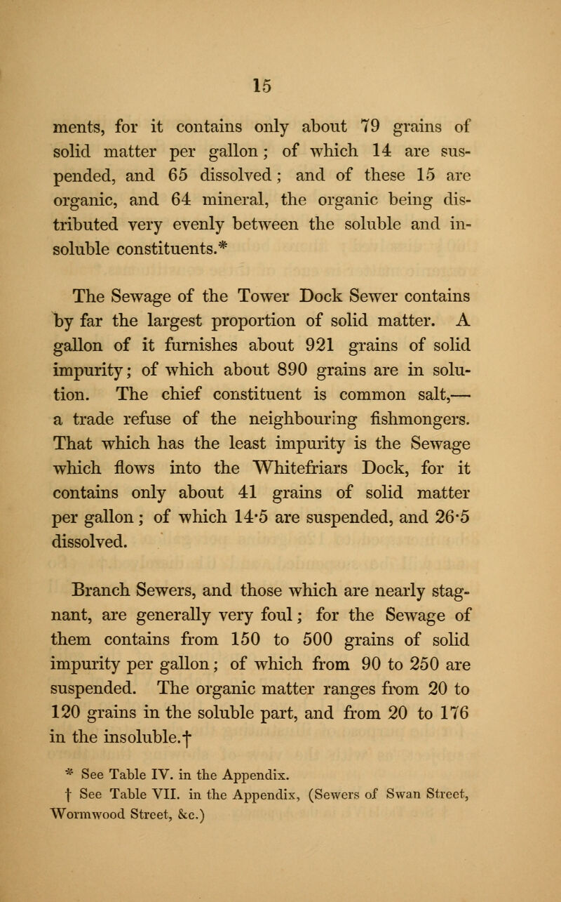 ments, for it contains only about 79 grains of solid matter per gallon; of which 14 are sus- pended, and 65 dissolved; and of these 15 are organic, and 64 mineral, the organic being dis- tributed very evenly between the soluble and in- soluble constituents.* The Sewage of the Tower Dock Sewer contains by far the largest proportion of solid matter. A gallon of it furnishes about 921 grains of solid impurity; of which about 890 grains are in solu- tion. The chief constituent is common salt,— a trade refuse of the neighbouring fishmongers. That which has the least impurity is the Sewage which flows into the Whitefriars Dock, for it contains only about 41 grains of solid matter per gallon; of which 14*5 are suspended, and 26*5 dissolved. Branch Sewers, and those which are nearly stag- nant, are generally very foul; for the Sewage of them contains from 150 to 500 grains of solid impurity per gallon; of which from 90 to 250 are suspended. The organic matter ranges from 20 to 120 grains in the soluble part, and from 20 to 176 in the insoluble.-) * See Table IV. in the Appendix. f See Table VII. in the Appendix, (Sewers of Swan Street, Wormwood Street, &c.)