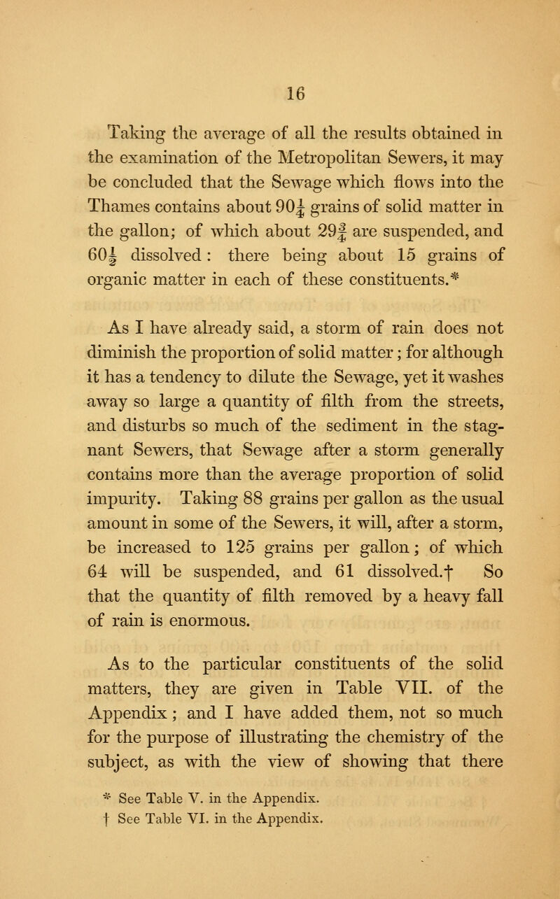 Taking the average of all the results obtained in the examination of the Metropolitan Sewers, it may be concluded that the Sewage which flows into the Thames contains about 90^ grains of solid matter in the gallon; of which about 29| are suspended, and 60| dissolved: there being about 15 grains of organic matter in each of these constituents.* As I have already said, a storm of rain does not diminish the proportion of solid matter; for although it has a tendency to dilute the Sewage, yet it washes away so large a quantity of filth from the streets, and disturbs so much of the sediment in the stag- nant Sewers, that Sewage after a storm generally contains more than the average proportion of solid impurity. Taking 88 grains per gallon as the usual amount in some of the Sewers, it will, after a storm, be increased to 125 grains per gallon; of which 64 will be suspended, and 61 dissolved, f So that the quantity of filth removed by a heavy fall of rain is enormous. As to the particular constituents of the solid matters, they are given in Table VII. of the Appendix; and I have added them, not so much for the purpose of illustrating the chemistry of the subject, as with the view of showing that there *~ See Table V. in the Appendix, f See Table VI. in the Appendix.