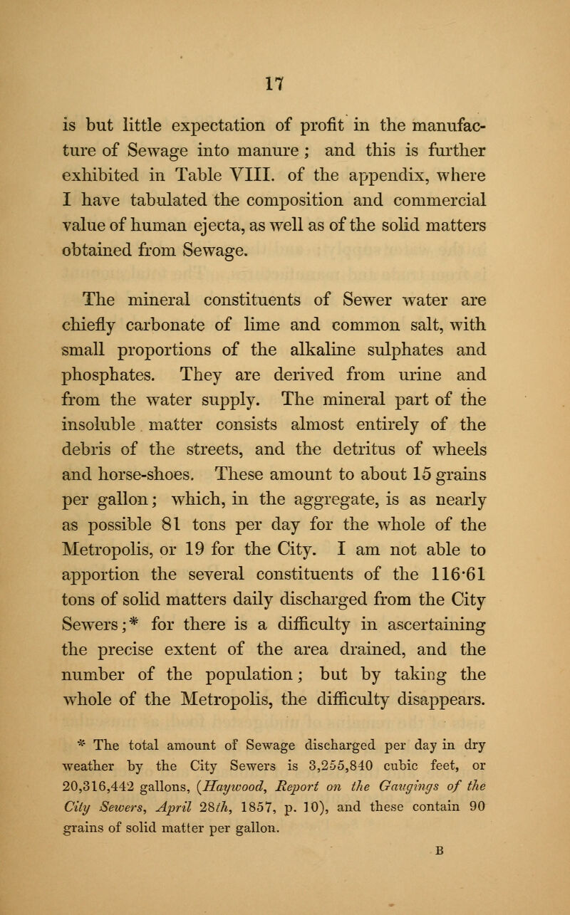 is but little expectation of profit in the manufac- ture of Sewage into manure ; and this is further exhibited in Table VIII. of the appendix, where I have tabulated the composition and commercial value of human ejecta, as well as of the solid matters obtained from Sewage. The mineral constituents of Sewer water are chiefly carbonate of lime and common salt, with small proportions of the alkaline sulphates and phosphates. They are derived from urine and from the water supply. The mineral part of the insoluble matter consists almost entirely of the debris of the streets, and the detritus of wheels and horse-shoes. These amount to about 15 grains per gallon; which, in the aggregate, is as nearly as possible 81 tons per day for the whole of the Metropolis, or 19 for the City. I am not able to apportion the several constituents of the 116*61 tons of solid matters daily discharged from the City Sewers;* for there is a difficulty in ascertaining the precise extent of the area drained, and the number of the population; but by taking the whole of the Metropolis, the difficulty disappears. * The total amount of Sewage discharged per day in dry weather by the City Sewers is 3,255,840 cubic feet, or 20,316,442 gallons, (Hayivood, Report on the Gaugings of the City Sewers, April 28th, 1857, p. 10), and these contain 90 grains of solid matter per gallon. B