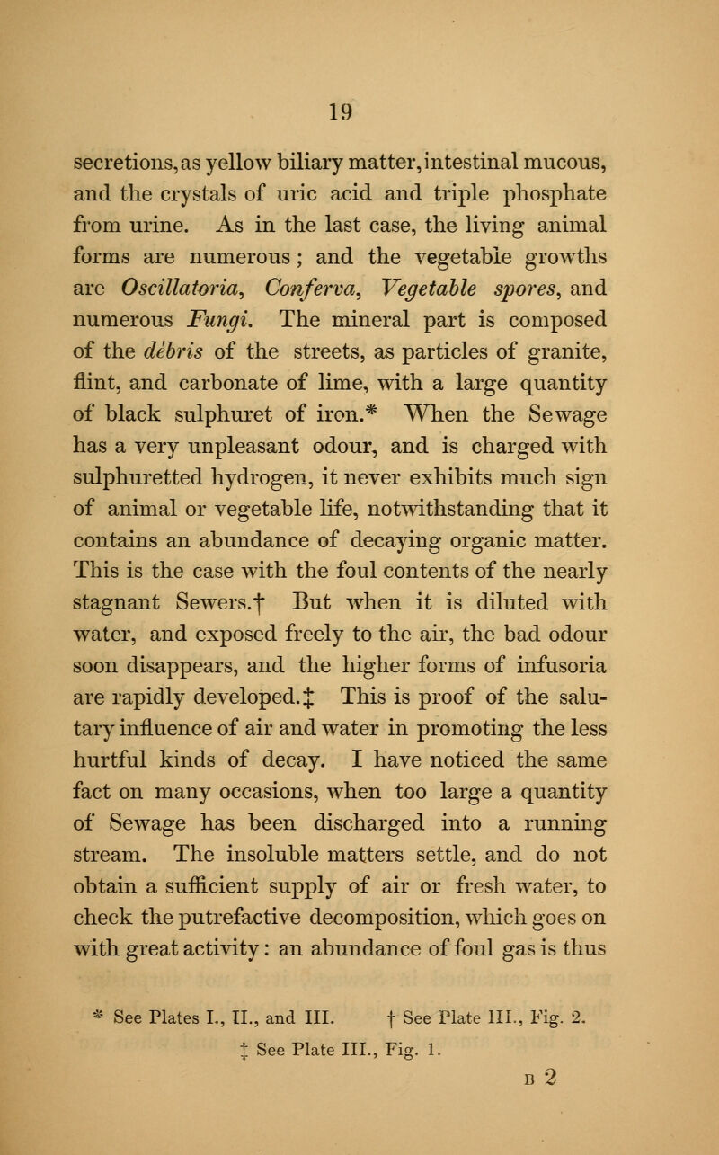 secretions,as yellow biliary matter, intestinal mucous, and the crystals of uric acid and triple phosphate from urine. As in the last case, the living animal forms are numerous ; and the vegetable growths are Oscillatoria, Conferva, Vegetable spores, and numerous Fungi. The mineral part is composed of the debris of the streets, as particles of granite, flint, and carbonate of lime, with a large quantity of black sulphuret of iron.* When the Sewage has a very unpleasant odour, and is charged with sulphuretted hydrogen, it never exhibits much sign of animal or vegetable life, notwithstanding that it contains an abundance of decaying organic matter. This is the case with the foul contents of the nearly stagnant Sewers.*] But when it is diluted with water, and exposed freely to the air, the bad odour soon disappears, and the higher forms of infusoria are rapidly developed.*]: This is proof of the salu- tary influence of air and water in promoting the less hurtful kinds of decay. I have noticed the same fact on many occasions, when too large a quantity of Sewage has been discharged into a running stream. The insoluble matters settle, and do not obtain a sufficient supply of air or fresh water, to check the putrefactive decomposition, which goes on with great activity: an abundance of foul gas is thus * See Plates L, II., and III. f See Plate III., Fig. 2. | See Plate III., Fig. 1. B 2