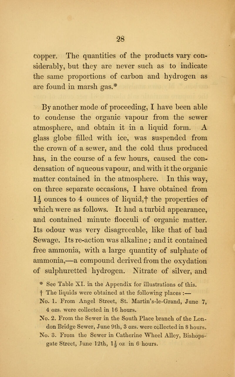 copper. The quantities of the products vary con- siderably, but they are never such as to indicate the same proportions of carbon and hydrogen as are found in marsh gas.* By another mode of proceeding, I have been able to condense the organic vapour from the sewer atmosphere, and obtain it in a liquid form. A glass globe filled with ice, was suspended from the crown of a sewer, and the cold thus produced has, in the course of a few hours, caused the con- densation of aqueous vapour, and with it the organic matter contained in the atmosphere. In this way, on three separate occasions, I have obtained from 1| ounces to 4 ounces of liquid,*]* the properties of which were as follows. It had a turbid appearance, and contained minute flocculi of organic matter. Its odour was very disagreeable, like that of bad Sewage. Its re-action was alkaline; and it contained free ammonia, with a large quantity of sulphate of ammonia,—a compound derived from the oxydation of sulphuretted hydrogen. Nitrate of silver, and * See Table XI. in the Appendix for illustrations of this. | The liquids were obtained at the following places :— No. 1. From Angel Street, St. Martin's-le-Grand, June 7, 4 ozs. were collected in 16 hours. No. 2. From the Sewer in the South Place branch of the Lon- don Bridge Sewer, June 9th, 3 ozs. were collected in 8 hours. No. 3. From the Sewer in Catherine Wheel Alley, Bishops- gate Street, June 12th, lj oz in 6 hours.