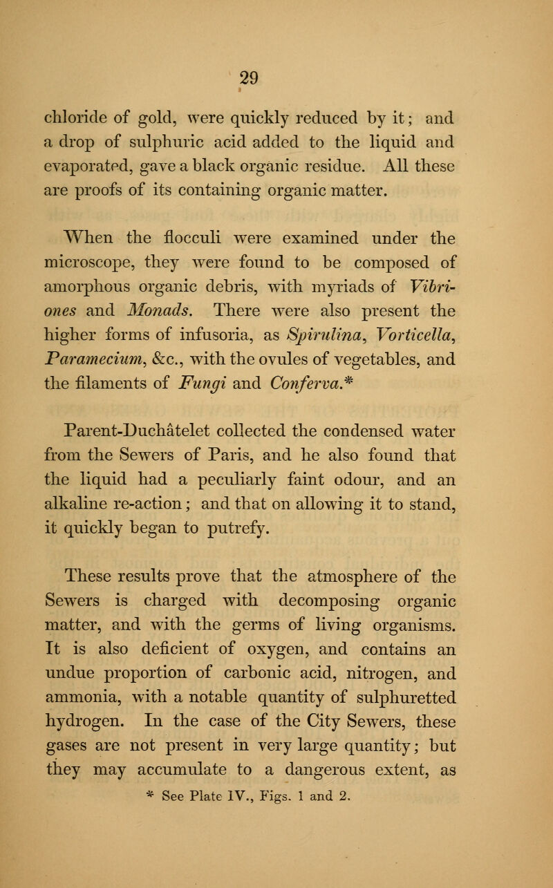 chloride of gold, were quickly reduced by it; and a drop of sulphuric acid added to the liquid and evaporated, gave a black organic residue. All these are proofs of its containing organic matter. When the flocculi were examined under the microscope, they were found to be composed of amorphous organic debris, with myriads of Vibri- ones and Monads. There were also present the higher forms of infusoria, as Spirulina, Vorticella, Paramecium, &c, with the ovules of vegetables, and the filaments of Fungi and Conferva* Parent-Duchatelet collected the condensed water from the Sewers of Paris, and he also found that the liquid had a peculiarly faint odour, and an alkaline re-action; and that on allowing it to stand, it quickly began to putrefy. These results prove that the atmosphere of the Sewers is charged with decomposing organic matter, and with the germs of living organisms. It is also deficient of oxygen, and contains an undue proportion of carbonic acid, nitrogen, and ammonia, with a notable quantity of sulphuretted hydrogen. In the case of the City Sewers, these gases are not present in very large quantity; but they may accumulate to a dangerous extent, as * See Plate IV., Figs. 1 and 2.