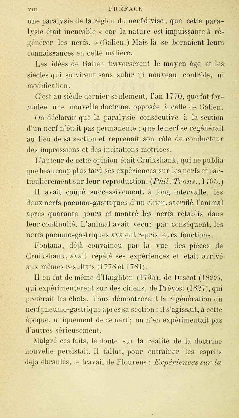 une paralysie de la région du nerf divisé ; que cette para- lysie était incurable « car la nature est impuissante à ré- générer les nerfs. » (Galien.) Mais là se bornaient leurs connaissances en cette matière. Les idées de Galien traversèrent le moyen âge et les siècles qui suivirent sans subir ni nouveau contrôle, ni modification. C'est au siècle dernier seulement, l'an 1770, que fut for- mulée une nouvelle doctrine, opposé-e à celle de Galien. (Jn déclarait que la paralysie consécutive à la section d'un nerf n'était pas permanente ; que le nerf se régénérait au lieu de sa section et reprenait son rôle de conducteur des impressions et des incitations motrices. L'auteur de cette opinion était Cruilvsliank, qui ne publia que beaucoup plus tard ses expériences sur les nerfs et par- ticulièrement sur leur reproduction. {Pliil. Trans.,\~9b.) 11 avait coupé successivement, à long intervalle, les deux nerfs pneumo-gastriques d'un chien, sacrifié l'animal après quarante jours et montré les nerfs rétablis dans leur continuité. L'animal avait vécu; par conséquent, les nerfs pneumo-gastriques avaient repris leurs fonctions. Fontana, déjà convaincu par la vue des pièces de Gruilvshank, avait répété ses expériences et était arrivé aux mêmes résultats (1778 et 1781). 11 en fut de même d'PIaigliton (1795), de Descot (1822), qui expérimentèrent sur des chiens, de Prévost (1827), qui préférait les chats. Tous démontrèrent la régénération du nerf pneumo-gastrique après sa section : il s'agissait, à cette é}KK{ue, uniquement de ce nerf; on n'en expérimentait pas d'autres sérieusement. Malgré ces faits, le doute sur la réalité de la doctrine nouvelle persistait. 11 fallut, pour entraîner les esprits déjà ébranlés, le travail de Flourens : Expériences sur la