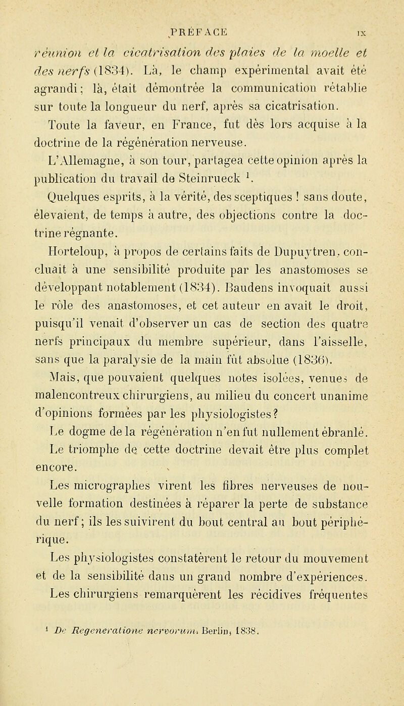 réunion et la cicatrisation des plaies de la moelle et des nerfs (1834). Là, le champ expérimental avait été agrandi ; là, était démontrée la communication rétablie sur toute la longueur du nerf, après sa cicatrisation. Toute la faveur, en France, fut dès lors acquise à la doctrine de la régénération nerveuse. L'Allemagne, à son tour, partagea cette opinion après la publication du travail de Steinrueck ^ Quelques esprits, à la véHté, des sceptiques ! sans doute, élevaient, de temps à autre, des objections contre la doc- trine régnante. Horteloup, à propos de certains faits de Dupuytren, con- cluait à une sensibilité produite par les anastomoses se développant notablement (1834). Baudens invoquait aussi le rôle des anastomoses, et cet auteur en avait le droit, puisqu'il venait d'observer un cas de section des quatre nerfs principaux du membre supérieur, dans l'aisselle, sans que la paralysie de la main fût absolue (1836). Mais, que pouvaient quelques notes isolées, venues de malencontreux chirurgiens, au milieu du concert unanime d'opinions formées par les physiologistes ? Le dogme delà régénération n'en fut nullement ébranlé. Le triomphe de cette doctrine devait être plus complet encore. Les micrographes virent les fibres nerveuses de nou- velle formation destinées à réparer la perte de substance du nerf; ils les suivirent du bout central au bout périphé- rique. Les physiologistes constatèrent le retour du mouvement et de la sensibilité dans un grand nombre d'expériences. Les chirurgiens remarquèrent les récidives fréquentes 1 De Regeneratione nervorunu Berlin, 1838.