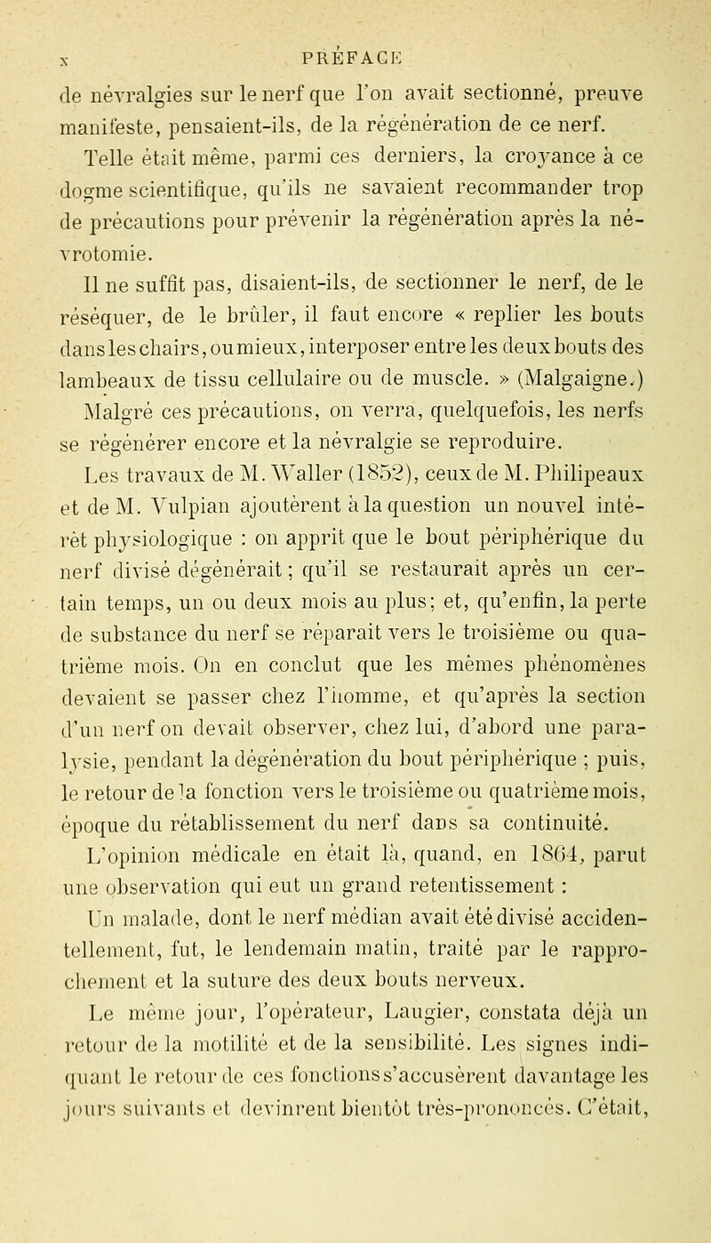 (le névralgies sur le nerf que l'on avait sectionné, preuve manifeste, pensaient-ils, de la régénération de ce nerf. Telle était même, parmi ces derniers, la croyance à ce dogme scientifique, qu'ils ne savaient recommander trop de précautions pour prévenir la régénération après la né- vrotomie. 11 ne suffit pas, disaient-ils, de sectionner le nerf, de le réséquer, de le brûler, il faut encore « replier les bouts dans les chairs, oumieux, interposer entre les deuxbouts des lambeaux de tissu cellulaire ou de muscle. » (Malgaigne.) Malgré ces précautions, on verra, quelquefois, les nerfs se régénérer encore et la névralgie se reproduire. Les travaux de M. Waller (1852), ceux de M. Pliilipeaux et de M. Vulpian ajoutèrent à la question un nouvel inté- rêt physiologique : on apprit que le bout périphérique du nerf divisé dégénérait ; qu'il se restaurait après un cer- tain temps, un ou deux mois au plus; et, qu'enfin, la perte de substance du nerf se réparait vers le troisième ou qua- trième mois. On en conclut que les mêmes phénomènes devaient se passer chez l'iiomme, et qu'après la section d'un nerf on devait observer, chez lui, d'abord une para- Ivsie, pendant la dégénération du bout périphérique ; puis, le retour de ^a fonction vers le troisième ou quatrième mois, époque du rétablissement du nerf dans sa continuité. L'opinion médicale en était là, quand, en 18(34, parut une observation qui eut un grand retentissement : Un malade, dont le nerf médian avait été divisé acciden- tellement, fut, le lendemain matin, traité par le rappro- chement et la suture des deux bouts nerveux. Le même jour, l'opérateur, Laugier, constata déjà un retour de la motilité et de la sensibilité. Les signes indi- quant le retour de ces fonctions s'accusèrent davantage les jours suivants et devinrent bientôt très-prononcés. C'était,