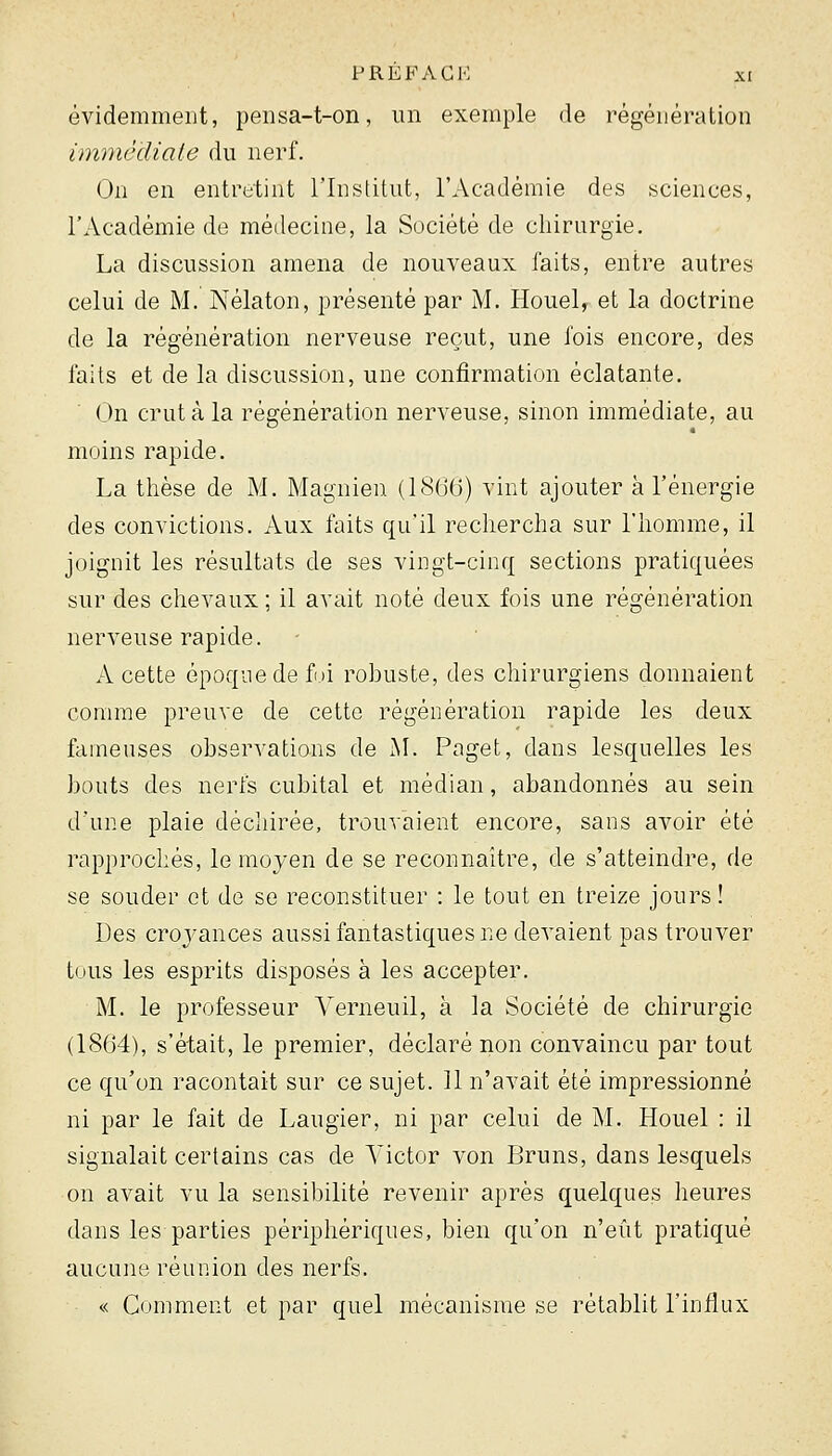 évidemment, peiisa-t-on, un exemple de régénération immédiate du nerf. On en entretint l'Institut, l'Académie des sciences, l'Académie de médecine, la Société de cliirurgie. La discussion amena de nouveaux faits, entre autres celui de M. Nélaton, présenté par M. Houel^ et la doctrine de la régénération nerveuse reçut, une fois encore, des faits et de la discussion, une confirmation éclatante. On crut à la régénération nerveuse, sinon immédiate, au moins rapide. La tlièse de M. Magnien (1866) vint ajouter à l'énergie des convictions. Aux faits qu'il rechercha sur l'homme, il joignit les résultats de ses vingt-cinq sections pratiquées sur des chevaux ; il avait noté deux fois une régénération nerveuse rapide. A cette époque de fui robuste, des chirurgiens donnaient comme preuve de cette régénération rapide les deux fameuses observations de ^L Paget, dans lesquelles les bouts des nerfs cubital et médian, abandonnés au sein d'une plaie déchirée, trouvaient encore, sans avoir été rapprochés, le moyen de se reconnaître, de s'atteindre, de se souder et de se reconstituer : le tout en treize jours! Des crovances aussi fantastiques ne devaient pas trouver tous les esprits disposés à les accepter. M. le professeur A-'erneuil, à la Société de chirurgie (1864), s'était, le premier, déclaré non convaincu par tout ce qu'on racontait sur ce sujet. 11 n'avait été impressionné ni par le fait de Laugier, ni par celui de M. Houel : il signalait certains cas de Victor von Bruns, dans lesquels on avait vu la sensibilité revenir après quelques heures dans les parties périphériques, bien qu'on n'eût pratiqué aucune réunion des nerfs. <.< Comment et par quel mécanisme se rétablit l'influx