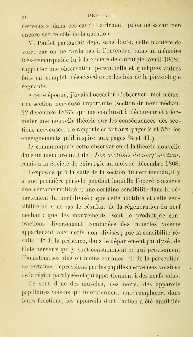 nerveux » dans ces cas? Il affirmait qu'on ne savait rien encore sur ce côté de la question. M. Paulet partageait déjà, sans doute, cette manière de voir, car on ne tarda pas à l'entendre, dans un mémoire très-remarquable lu à la Société de chirurgie (avril 1868), rapporter une observation personnelle et quelques autres laits en complet désaccord avec les lois de la physiologie régnante. A cette époque, j'avais l'occasion d'observer, moi-même, une section nerveuse importante (section du nerf médian, 22 décembre 1867), qui me conduisit à découvrir et à for- muler une nouvelle théorie sur les conséquences des sec- tions nerveuses. (Je rapporte ce fait aux pages 2 et 55 ; les enseignements qu'il inspire aux pages 34 et 41.) Je communiquais cette observation et la théorie nouvelle dans un mémoire intitulé : Des sections du nerf médian. remis à la Société de chirurgie au mois de décembre 18()8. J'exposais qu'à la suite de la section du nerf médian,il y a une première période pendant laquelle l'opéré conserve une certaine motilité et une certaine sensibilité dans le dé- partement du nerf divisé ; que cette motilité et cette sen- sibilité ne sont pas le résultat de la régénération du nerf médian ; que les mouvements sont le produit^de con- tractions diversement combinées des muscles voisins cq»partenant aux nerfs non divisés; que la sensibilité ré- sulte : 1° delà présence, dans le département paralysé, de filets nerveux qui y sont constamment et qui proviennent d'anastomoses plus ou moins connues ; 2° de la perception de certaines impressions par les papilles nerveuses voisines de la région paralysée et qui appartiennent à des nerfs sains. Ce sont donc des muscles, des nerfs, des appareils });ipillaires voisins qui interviennent pour remplacer, dans leurs fonctions, les appareils dont l'action a été annihilée