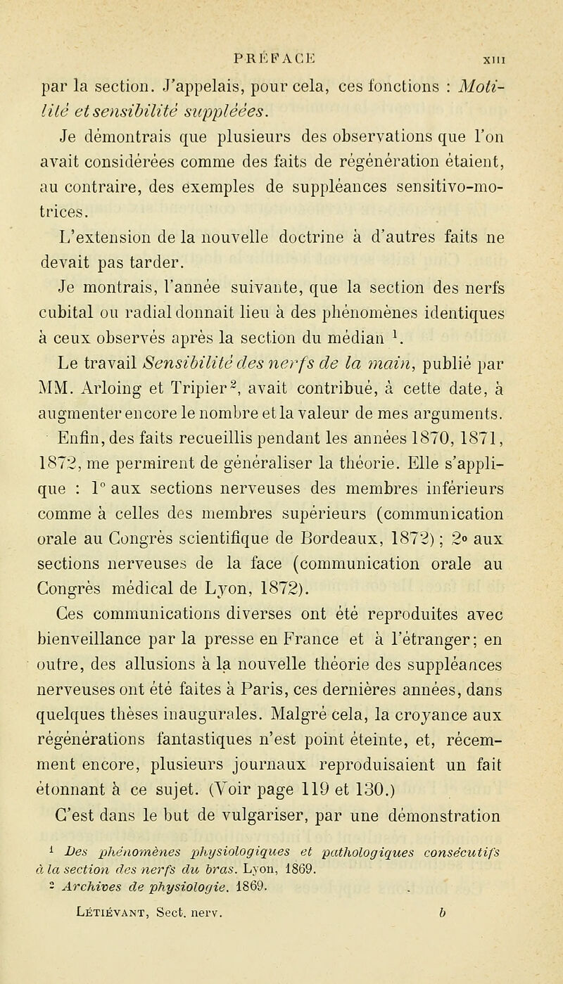 par la section. J'appelais, pour cela, ces fonctions : Moii- iité et sensibilité suppléées. Je démontrais que plusieurs des observations que l'on avait considérées comme des faits de régénération étaient, au contraire, des exemples de suppléances sensitivo-mo- trices. L'extension de la nouvelle doctrine à d'autres faits ne devait pas tarder. Je montrais, l'année suivante, que la section des nerfs cubital ou radial donnait lieu à des phénomènes identiques à ceux observés après la section du médian ^ Le travail Sensibilité des nerfs de la ?nain, publié par MM. Arloing et Tripier^, avait contribué, à cette date, à augmenter encore le nombre et la valeur de mes arguments. Enfin, des faits recueillis pendant les années 1870, 1871, 1872, me permirent de généraliser la théorie. Elle s'appli- que : 1° aux sections nerveuses des membres inférieurs comme à celles des membres supérieurs (communication orale au Congrès scientifique de Bordeaux, 1872) ; 2o aux sections nerveuses de la face (communication orale au Congrès médical de Lyon, 1872). Ces communications diverses ont été reproduites avec bienveillance par la presse en France et à l'étranger ; en outre, des allusions à la nouvelle théorie des suppléances nerveuses ont été faites à Paris, ces dernières années, dans quelques thèses inaugurales. Malgré cela, la croyance aux régénérations fantastiques n'est point éteinte, et, récem- ment encore, plusieurs journaux reproduisaient un fait étonnant à ce sujet. (Voir page 119 et 130.) C'est dans le but de vulgariser, par une démonstration i Des phénomènes physiologiques et pathologiques consécutifs à la section des nerfs du bras. Lyon, 1869. 2 Archives de physiologie. 1869. Létiévant, Sect. nerv. b