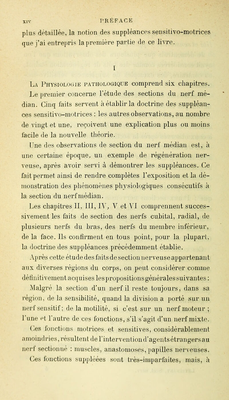 plus détaillée, la notion des suppléances sensitivo-motrices que j'ai entrepris la première partie de ce livre. La Physiologie pathologique comprend six chapitres. Le premier concerne l'étude des sections du nerf mé- dian. Cinq faits servent à établir la doctrine des suppléan- ces sensitivo-motrices : les autres observations, au nombre de vingt et une, reçoivent une explication plus ou moins facile de la nouvelle théorie. Une des observations de section du nerf médian est, à une certaine époque, un exemple de régénération ner- veuse, après avoir servi à démontrer les suppléances. Ce fait permet ainsi de rendre complètes l'exposition et la dé-^- monstration des phénomènes physiologiques consécutifs à la section du nerf médian. Les chapitres II, III, IV, V et VI comprennent succes- sivement les faits de section des nerfs cubital, radial, de plusieurs nerfs du bras, des nerfs du membre inférieur, de la face. Ils confirment en tous point, pour la plupart, la doctrine des suppléances précédemment établie. Après cette étude des faits de section nerveuse appartenant aux diverses régions du corps, on peut considérer comme définitivement acquises lespropositions générales suivantes: Malgré la section d'un nerf il reste toujours, dans sa région, de la sensibilité, quand la division a porté sur un nerf sensitif ; de la motilité, si c'est sur un nerf moteur ; l'une et l'autre de ces fonctions, s'il s'agit d'un nerf mixte. C;es fonctions motrices et sensitives, considérablement amoindries, résultent de l'intervention d'agents étrangers au nerf sectionné : muscles, anastomoses, papilles nerveuses. Ces fonctions suppléées sont très-imparfaites, mais, à