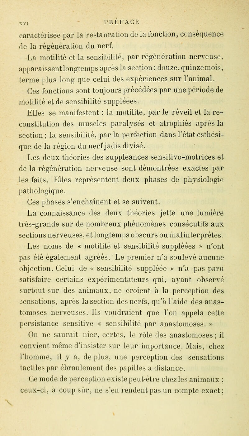 caractérisée par la re^tauraliou de la fonction, conséquence de la régénération du nerf. La motilité et la sensibilité, par régénération nerveuse, apparaissent longtemps après la section : douze, quinze mois, terme plus long que celui des expériences sur l'animal. Ces fonctions sont toujours précédées par une période de motilité et de sensibilité suppléées. Elles se manifestent : la motilité, par le réveil et la re- constitution des muscles paralysés et atrophiés après la section ; la sensibilité, par la perfection dans l'état esthési- que de la région du nerf jadis divisé. Les deux théories des suppléances sensitivo-motrices et de la régénération nerveuse sont démontrées exactes par les faits. Elles représentent deux phases de physiologie pathologique. Ces phases s'enchaînent et se suivent. La connaissance des deux théories jette une lumière très-grande sur de nombreux phénomènes consécutifs aux sections nerveuses, et longtemps obscurs ou malinterprétés. Les noms de « motilité et sensibilité suppléées » n'ont pas été également agréés. Le premier n'a soulevé aucune objection. Celui de « sensibilité suppléée » n'a pas paru satisfaire certains expérimentateurs qui, ayant observé surtout sur des animaux, ne croient à la perception des aensations, après la section des nerfs, qu'à l'aide des anas- tomoses nerveuses. Ils voudraient que l'on appela celte persistance sensitive « sensibilité par anastomoses. » On ne saurait nier, certes, le rôle des anastomoses; il convient même d'insister sur leur importance. Mais, chez l'homme, il y a, de plus, une perception des sensations tactiles par ébranlement des papilles à distance. Ce mode de perception existe peut-être chez les animaux ; ceux-ci, à coup sûr, ne s'en rendent pas un compte exact;