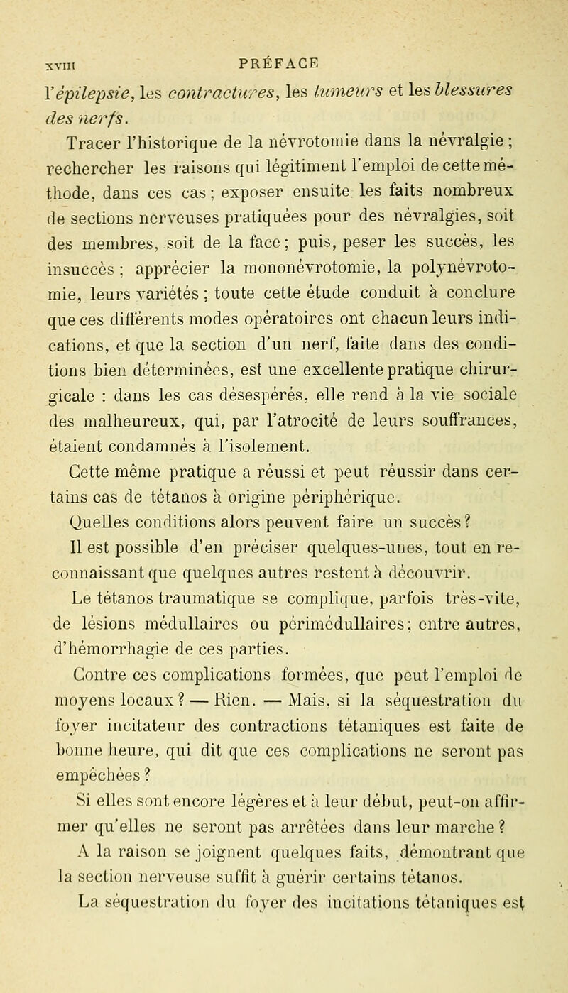 Yèpilepsie, les contractures, les tumeurs et les blessures des nerfs. Tracer l'historique de la névrotomie dans la névralgie ; rechercher les raisons qui légitiment l'emploi de cette mé- thode, dans ces cas; exposer ensuite les faits nombreux de sections nerveuses pratiquées pour des névralgies, soit des membres, soit de la face; puis, peser les succès, les insuccès ; apprécier la mononévrotomie, la poljaiévroto- mie, leurs variétés ; toute cette étude conduit à conclure que ces différents modes opératoires ont chacun leurs indi- cations, et que la section d'un nerf, faite dans des condi- tions bien déterminées, est une excellente pratique chirur- gicale : dans les cas désespérés, elle rend à la vie sociale des malheureux, qui, par l'atrocité de leurs souffrances, étaient condamnés à l'isolement. Cette même pratique a réussi et peut réussir dans cer- tains cas de tétanos à origine périphérique. Quelles conditions alors peuvent faire un succès ? Il est possible d'en préciser quelques-unes, tout en re- connaissant que quelques autres restent à découvrir. Le tétanos traumatique se complique, parfois très-vite, de lésions médullaires ou périméduUaires; entre autres, d'hémorrhagie de ces parties. Contre ces complications formées, que peut remph)i de moyens locaux ? — Rien. —Mais, si la séquestration du fover incitateur des contractions tétaniques est faite de bonne heure, qui dit que ces complications ne seront pas empêchées ? Si elles sont encore légères et h leur début, peut-on affir- mer qu'elles ne seront pas arrêtées dans leur marche ? A la raison se joignent quelques faits, démontrant que la section nerveuse suffit à guérir certains tétanos. La séquestration du foyer des incitations tétaniques est