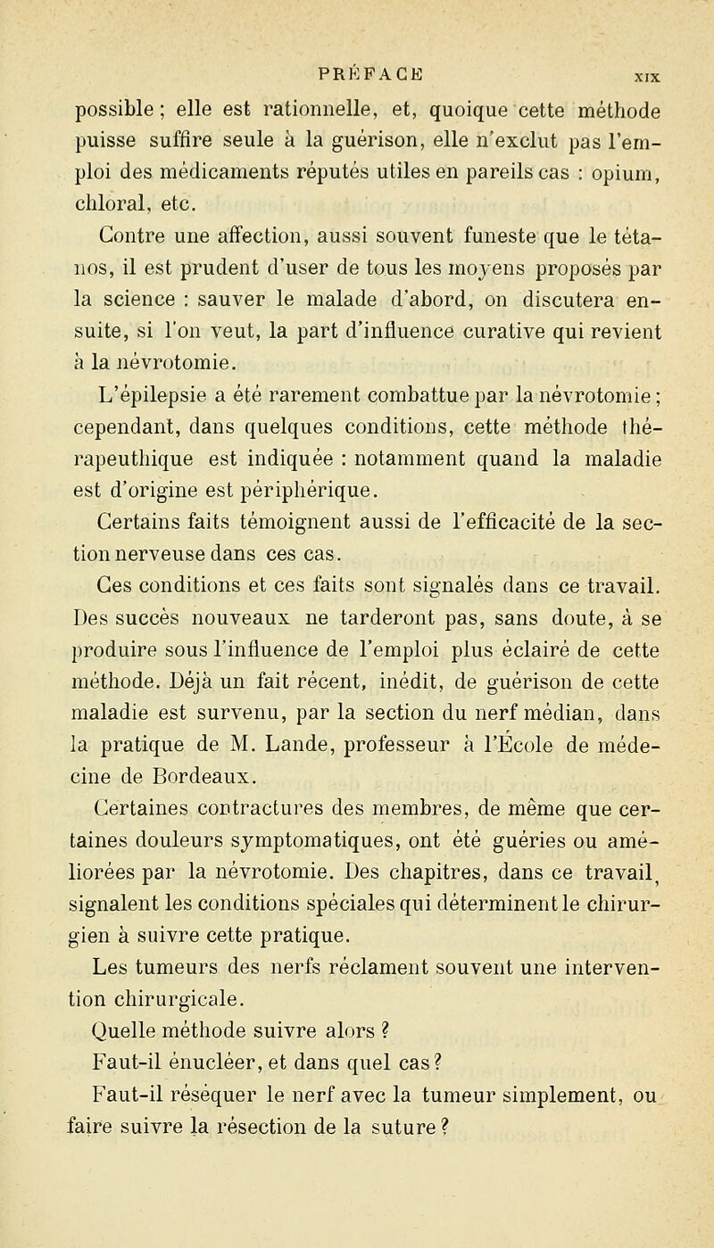 possible; elle est rationnelle, et, quoique cette méthode puisse suffire seule à la guérison, elle n'exclut pas l'em- ploi des médicaments réputés utiles en pareils cas : opium, cliloral, etc. Contre une affection, aussi souvent funeste que le téta- nos, il est prudent d'user de tous les moyens proposés par la science ; sauver le malade d'abord, on discutera en- suite, si l'on veut, la part d'influence curative qui revient à la névrotomie. L'épilepsie a été rarement combattue par la névrotomie ; cependant, dans quelques conditions, cette méthode thé- rapeuthique est indiquée : notamment quand la maladie est d'origine est périphérique. Certains faits témoignent aussi de l'efficacité de la sec- tion nerveuse dans ces cas. Ces conditions et ces faits sont signalés dans ce travail. Des succès nouveaux ne tarderont pas, sans doute, à se produire sous l'influence de l'emploi plus éclairé de cette méthode. Déjà un fait récent, inédit, de guérison de cette maladie est survenu, par la section du nerf médian, dans la pratique de M. Lande, professeur à l'Ecole de méde- cine de Bordeaux. Certaines contractures des membres, de même que cer- taines douleurs sjmptomatiques, ont été guéries ou amé- liorées par la névrotomie. Des chapitres, dans ce travail, signalent les conditions spéciales qui déterminent le chirur- gien à suivre cette pratique. Les tumeurs des nerfs réclament souvent une interven- tion chirurgicale. Quelle méthode suivre alors ? Faut-il énucléer, et dans quel cas? Faut-il réséquer le nerf avec la tumeur simplement, ou faire suivre la résection de la suture ?