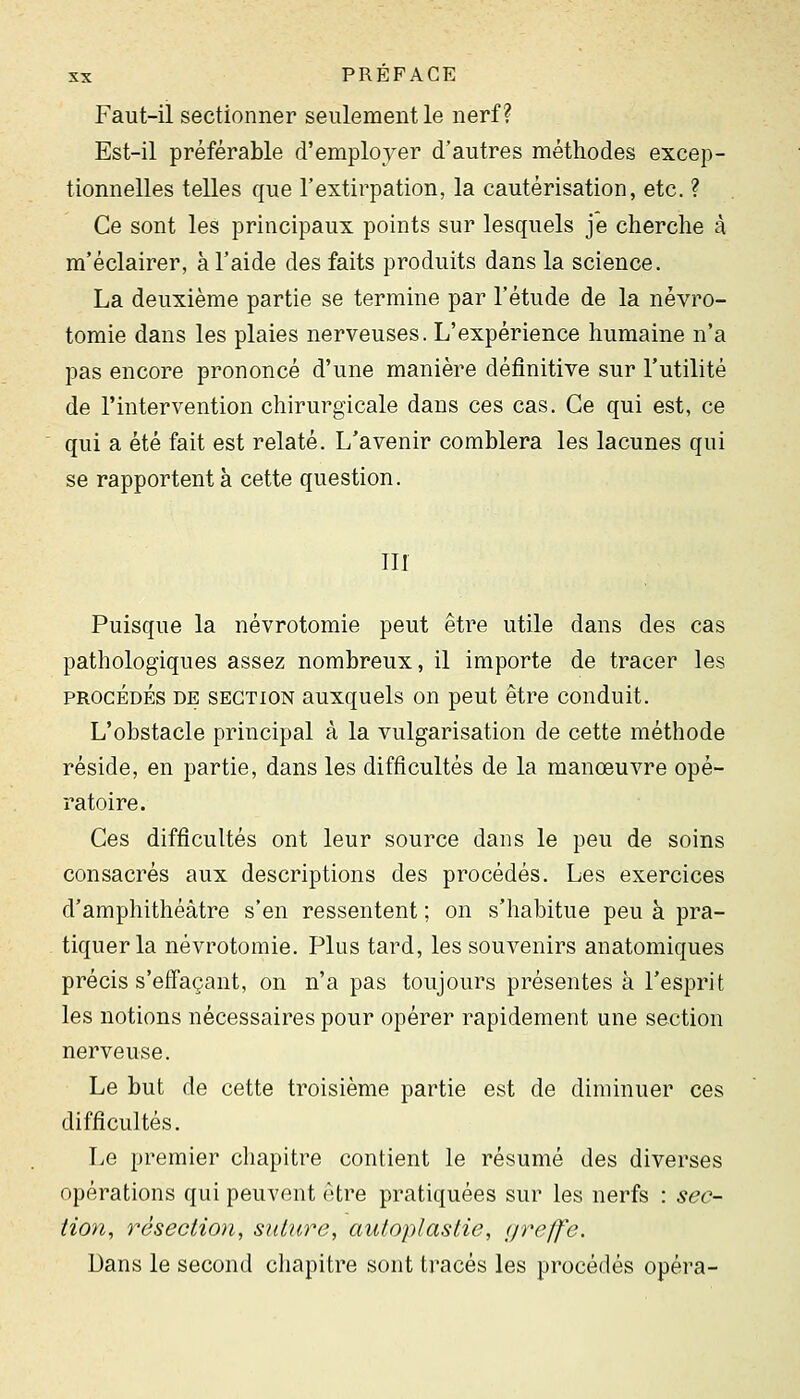 Faut-ii sectionner seulement le nerf? Est-il préférable d'employer d'autres méthodes excep- tionnelles telles que l'extirpation, la cautérisation, etc. ? Ce sont les principaux points sur lesquels je cherche à ra'éclairer, à l'aide des faits produits dans la science. La deuxième partie se termine par l'étude de la névro- tomie dans les plaies nerveuses. L'expérience humaine n'a pas encore prononcé d'une manière définitive sur l'utilité de l'intervention chirurgicale dans ces cas. Ce qui est, ce qui a été fait est relaté. L'avenir comblera les lacunes qui se rapportent à cette question. in Puisque la névrotomie peut être utile dans des cas pathologiques assez nombreux, il importe de tracer les PROCÉDÉS DE SECTION auxqucls OU peut être conduit. L'obstacle principal à la vulgarisation de cette méthode réside, en partie, dans les difficultés de la manœuvre opé- ratoire. Ces difficultés ont leur source dans le peu de soins consacrés aux descriptions des procédés. Les exercices d'amphithéâtre s'en ressentent ; on s'habitue peu à pra- tiquer la névrotomie. Plus tard, les souvenirs anatomiques précis s'effaçant, on n'a pas toujours présentes à l'esprit les notions nécessaires pour opérer rapidement une section nerveuse. Le but de cette troisième partie est de diminuer ces difficultés. Le premier chapitre contient le résumé des diverses opérations qui peuvent être pratiquées sur les nerfs : sec- tion, résection, suture, autoplastie, greffe. Dans le second chapitre sont tracés les procédés opéra-