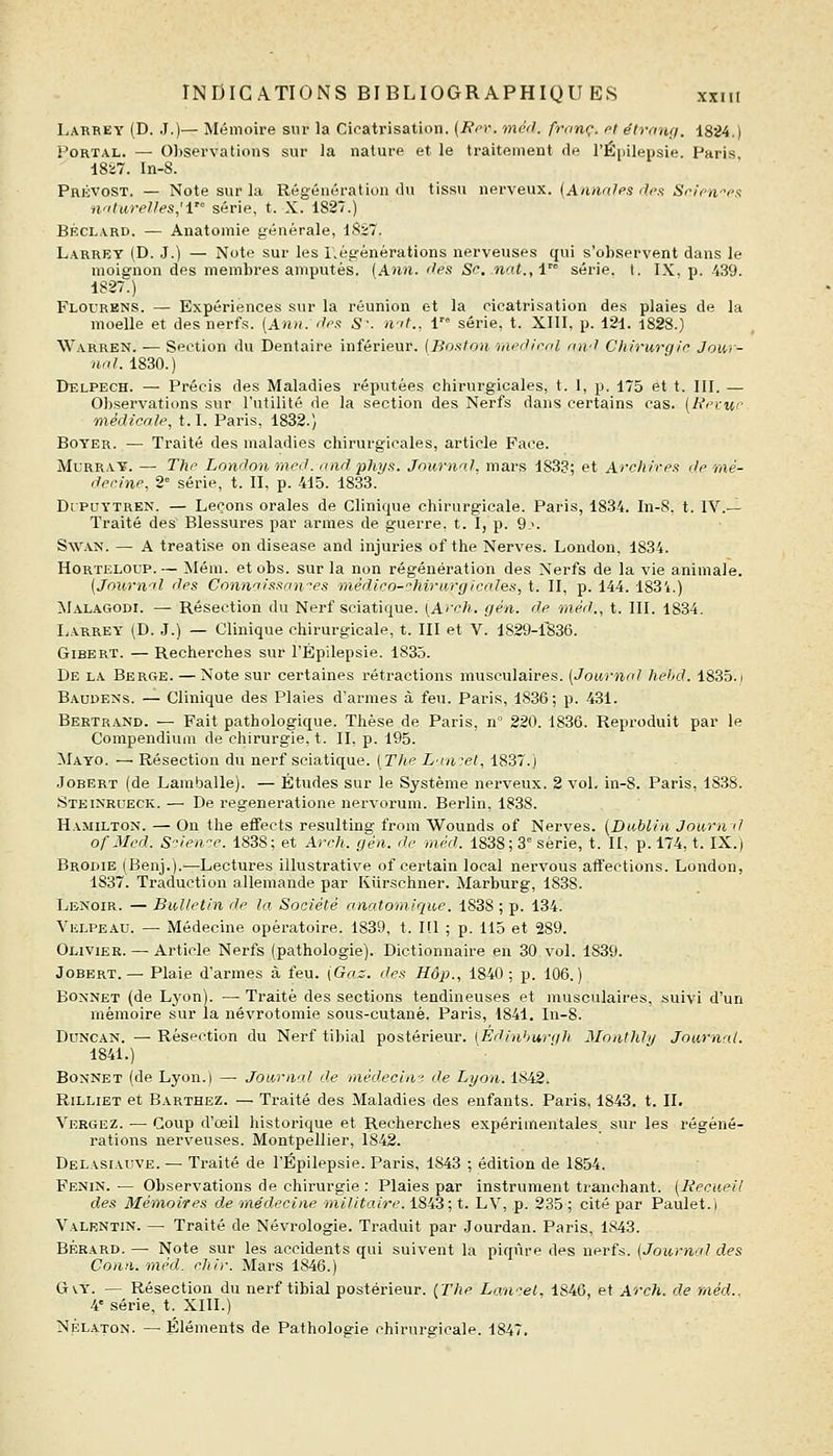 l-ARREY (D. .1.)— Mémoire sur la Cicatrisation. {Rri\ mèd. franc, cl élranij. 1824.) PoRTAL. — 01)servations sur la nature et le traitement de l'Épilepsie. Paris, 1827. In-8. Prévost. — Note sur la Régénération du tissu nerveux. {Annnlps drx Srifwrx naturelles,'! série, t. X. 1827.) BÉCLARD. — Anatomie générale, 1827. Larrey {D. J.) — Note sur les régénérations nerveuses qui s'observent dans le moignon des membres amputés. (Ann. 'les Se. .nat.,i série, t. IX, p. 439. 1S27.) Flourens. — Expériences sur la réunion et la cicatrisation des plaies de la moelle et des nerfs. (Ann. dm S\ n-'t., 1 série, t. XIII, p. 121. 1828.) Warren. — Section du Dentaire inférieur. {Botiton mediml nivl Chirurqio Jour- nal. 1830.) Delpech. — Précis des Maladies réputées chirurgicales, t. I, p. 175 et t. III. — Observations sur l'utilité de la section des Nerfs dans certains cas. (A'ciMr- médicale, 1.1. Paris, 1832.) BoYER. — Traité des maladies chirurgicales, article Face. MuRRAY. — The London med. and, phys. Journal, mars 1833; et Arrliires de mé- decine, 2° série, t. II, p. 415. 1833. DrPUYTREN. — Leçons orales de Clinique chirurgicale. Paris, 1834. In-8, t. IV.— Traité des Blessures par armes de guerre, t. I, p. 9->. SwAN. — A treatise on disease and injuries of the Nerves. London, 1834. HoRTELOUP.— Mém. etobs. sur la non régénération des Nerfs de la vie animale. (Journal des Connaissantes médico-chirurgicales, t. II, p. 144. 1831.) MalaCtOdi. — Résection du Nerf sciatique. [Arch. gén. de méd., t. III. 1834. IjArrey (D. J.) — Clinique chirurgicale, t. III et V. 1829-fô36. GiBERT. — Recherches sur l'Épilepsie. 1835. De la Berge. — Note sur certaines rétractions musculaires. [Journal hehd. 1835.i Baudens. — Clinique des Plaies d'armes à feu. Paris, 1836; p. 431. Bertrand. — Fait pathologique. Thèse de Paris, n' 220. 1836. Reproduit par le Compendium de chirurgie, t. II, p. 195. Mayo. —■ Résection du nerf sciatique. (Tlte Laurel, 1837.) JoBERT (de Lamballe). — Études sur le Système nerveux. 2 vol. in-8. Paris, 1838. Steinrueck. — De regeneratione nervorum. Berlin, 1838. Hamilton. — On the effects resulting from Wounds of Nerves. {Dublin Journi.l of Med. S'-ien-e. 1838; et Arcli. gén. de m.éd. 1838; 3° série, t. II, p. 174, t. IX.) Brodie (Benj.).—Lectures illustrative of certain local nervous affections. London, 1837. Traduction allemande par Kiirschner. Marburg, 1838. Lenoir. — Bulletin de la Société anatomique. 1838 ; p. 134. Velpeau. — Médecine opératoire. 1839, t. I!l ; p. 115 et 289. Olivier. — Article Nerfs (pathologie). Dictionnaire en 30 vol. 1839. JoBERT. — Plaie d'armes à feu. (Gaz. des Hôp., 1840; p. 106.) Bonnet (de Lyon). — Traité des sections tendineuses et musculaires, suivi d'un mémoire sur la névrotomie sous-cutané. Paris, 1841. In-8. DoNCAN. — Résection du Nerf tibial postérieur. [Éd.inhurqh Mnnthly Journal. 1841.) Bonnet (de Lyon.) —• Journal de médecin? de Lyon. 1842. Rilliet et Barthez. — Traité des Maladies des enfants. Paris, 1843. t. II. Vergez. — Coup d'œil historique et Recherches expérimentales sur les régéné- rations nerveuses. Montpellier, 1842. Dblasiauve. — Traité de l'Épilepsie. Paris, 1843 ; édition de 1854. Fenin. — Observations de chirurgie : Plaies par instrument tranchant. [Kecueil des Mémoires de médecine militaire. 1843; t. LV, p. 235 ; cité par Paulet.) Valrntin. — Traité de Névrologie. Traduit par Jourdan. Paris, 1843. BÉRARD. — Note sur les accidents qui suivent la piqûre des nerfs. (Journal des Conn. méd. ehir. Mars 1846.) GvY. — Résection du nerf tibial postérieur. {Tlie Lan^^et, 1846, et Arch. de méd.. 4' série, t. XIII.) NÉLA.TON. — Éléments de Pathologie chirurgicale. 1847.