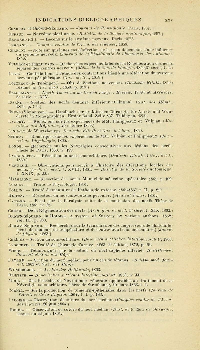 Cii.VRCoT et Bkown-Skquard. — Jowwd de Physiologie. Paris, 1857. DupAUL. — Nevrôme plexiforme. [BiMetin de la Société anatomique, i857.) lÎERNARD (Cl.)- — Leçons sur le système nerveux. Paris, 18:8. I.UGUAND. — Comptes roulas de l'Acad. des sciences, 1858. CiiARC'.OT. — Note sur ({uelques cas d'affeution de la peau dépendant d'une influence du système nerveux. {Jourii! de la Physiologie de l'homme et des animaux:. 1859.) VuLPiAN et PiiiLiPEAUX.—Recherches expérimentales sur la Régénération des nerfs séparés des centres nerveux. (Mévi. de la Soc. de biologie. 18.j9,3 série, t. I.) LuYS. — Contributions à Tétude des contractions liées à une altération du système nerveux périphérique. [Gaz. mèili'^.^ 1859.) LoTZPECK (de Tubingen.) — Obs. de Sections nerveuses. (Deutsche Klinik. 1859: résumé in Gaz. Iiebd., 1859, p. 919.) Blackmann. — North Aonericaii medico-cliirurgie. Reinew. 1859; et Archives, 5° série, t. XIV. liNZANi. — Section des nerfs dentaire inférieur et lingual. [Gaz. des Hôinl., 1859, p. 4,9.) Bruns (Victor von.) — Handbuch der praktischen Chirurgie fiir Aerzte und Wun- diirzte in Monographien, Erster Band, Seite 837. Tubingen, 1859. Landry. — Réflexions sur les expériences de MM. Philippeaux et Vulpian. [Mo- iiiteior des Hôpitaux, 29 octobre 1859.) LiNHART (de Wurtzbourg). Deutsche Klinik et Gaz. hebdom., 1860. ScHiFF. — Remarques sur les expériences de MM. Vulpian et Philippeaux. (Jour- ii'il lie Physiologie, 1860.) LoNDs. —Recherche sur les Névralgies consécutives aux lésions des nerfs. Thèse de Paris, 1860, n 199. Langenbeck. —Résection du nerf sous-orbitaire. [Deutsche Klinik et Gaz. hehd., 1860.) Verneuil. — Observations pour servir à l'histoire des altérations locales des nerfs. (Arch. de méd., t. XVIII, 1861. — Bulletin de la Société anatomique, t. XXIX, p. 22.) Malgaigne. — Résection des nerfs. Manuel de médecine opératoire, 1861, p. 109. LoNGET. — Traité de Physiologie, 1861. Follin. — Traité élémentaire de Pathologie externe, 1861-1867, t. II, p. 217. Hilton. — Résection du musculo-cutané péronier. [Médical Times, 1861.) Causard. — Essai sur la Paralysie suite de la contusion des nerfs. Thèse de Paris, 1861, n 25. CoRML.—De la Régénération des nerfs. [Arcli,. gcn. de «let/., 5° série, t. XIX, 1862.) Bkown-Séquard in Holmes. A System of Surgery by various authors. 1862; vol. III; p. 880. Brown-Séquard. — Recherches sur la transmission des imprcisions de chatouille- ment, de douleur, de température et de contraction (sens musculaire.) [Journ. de Physiol. 1863.) ChéLius.—Section du sous-orbitaire. {Baierisch artzliclies Intelligenz-blatt, 1863. I.KGOUEST. — Traité de Chirurgie d'armée, 1863. 2° édition, 1872, p. 61. WooD. — Tétanos guéri par la section du nerf saphène interne. [British med. Journal et Gaz. des Hôp.) Fayrbr. — Section du nerf médian pour un cas de tétanos. [British med. Jour- iiil, 1863 et Gaz. des Hôp.) WuNDERLicH. — Archiv der Heilkunde, 1863. Br(Etsch. — B-jyerisches arztiches Intelligenz-Blatt, 18j3, n° 33. Mire. — Des Procédés de Névrotomie générale applicables au traitement de la Névralgie sous-orbitaire. Thèse de Strasbourg, 10 mars 1S63, t. I. Cornil. — Sur la production de tumeurs épithéliales dans les nerfs. (Journal de l'Anat. et de la Physiol. 1864; t. I, p. 183.) Laugier. — Observation de suture du nerf médian. [Comptes rendus de l'Acad. des sciences, 20 juin 1864.) HouEL. — Observation de suture du nerf médian. [Bull, de la Soa. de chirurgie, séance du 22 juin 1864.)