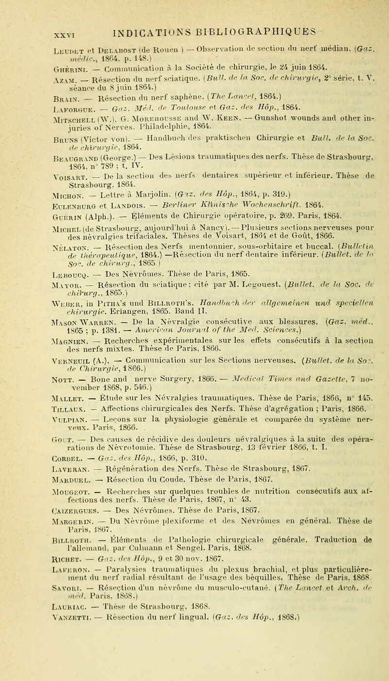 LEUUJiT et Delabost (de Rouen ) —Observation de section du nerf médian. {Ga:. médic, 1864, p. 148.) Ghérini. — Communication à la Société de chirurgie, le 24 juin 1864. AzAM. — Résection du nerf sciatique. [BiiU. de la Soc. de chirurgie, 2° série, t. V. séance du S juin 1864.) Brain. — Résection du nerf saphéne. (The Lan-^et, 1864.) Laforgue. G'tz. Mè.l. de Toulouse et Ga.z. des Hôp., 1864. MiTscHELL (W.). G. MoREHOussE and AV. Keen. — Gunshot wounds and other in- juries of Nerves. Philadelphie, 1864. Bruns (Victor von). — Handbuch des praktischen Chirurgie et Bull, de la Soc. de chirurgie, 1864. Be vugr\nd (George.) — Des Lésions traumatiques des nerfs. Thèse de Strasbourg, ' 1864, n° 789 ; t. IV. Voisart. — De la section des nerfs dentaires supérieur et inférieur. Thèse de Strasbourg, 1864. MicHON. — Lettre à Marjolin. (&■'.:. des Hôp., 1864, p. 319.) EuLENBURG et, Landois. — BerUner Klïnis^.he Wochenschrift. 1864. GuÉRiN (Alph.). — Éléments de Chirurgie opératoire, p. 269. Paris, 1864. Michel (de Strasbourg, aujourd'hui à Nancy). — Plusieurs sections nerveuses pour des névralgies trifaciales. Thèses de Voisart, 1864 et de Goût, 1866. NÉLATON. — Résection des Nerfs mentonnier, sous-orbitaire et buccal. [Bulletin de thérapeutique, 1864.) —Résection du nerf dentaire inférieur. [Bullet. de la Soc. de chirurg., 1865) Leboucq. — Des Nèvrômes. Thèse de Paris, 1865. Mayor. — Résection du scnatique ; cité par M. Legouest. [Bullet. de la Soc. de chif'urg., 1865.) Weber, in Pitha's und Billroth's. Handbuch der allgemeiiieti und, speciellen chirurgie. Erlangen, 1865. Band II. Mason Warren. — De la Névralgie consécutive aux blessures. (Ga::. tnéd.. 1865 ; p. 1381. — American Journal of the Med. Sciences.) Magnien. — Recherches expérimentales sur les effets consécutifs à la section des nerfs mixtes. Thèse de Paris, 1866. Verneuil (A.). — Communication sur les Sections nerveuses. {Bullet. de la So:. de Chirurgie, 1866.) NoTT. — Bone and nerve Surgery, 1866. — Médical Times and Gazette, 7 no- vember 1868, p. 546.) Mallet. — Étude sur les Névralgies traumatiques. Thèse de Paris, 1866, n 145. TiLLAUX. — Affections chirurgicales des Nerfs. Thèse d'agrégation ; Paris, 1866. VuLPLVN. — Leçons sur la physiologie générale et comparée du système ner- veux. Paris, 1866. GouT. — Des causes de récidive des douleurs névralgiques à la suite des opéra- rations de Nèvrotomie. Thèse de Strasbourg, 13 février 1866, t. I. CoRBEL. — Gaz. des Hôp., 1866, p. 310. Laveran. — Régénération des Nerfs. Thèse de Strasbourg, 1867. Marduel. ^ Résection du Coude. Thèse de Paris, 1867. MouGEOT. — Rechei'ches sur quelques troubles de nutrition consécutifs aux af- fections des nerfs. Thèse de Paris, 1867, n 43. Cai/ergues. — Des Névrômes. Thèse de Paris, 1867. MargeRiN. — Du Névrôme plexiformc et des Névrômes en général. Thèse de Paris, 1867. BiLLKOTH. — Éléments de Pathologie chirurgicale générale. Traduction de l'allemand, par Culmann et Sengel. Paris, 1868. Richet. — G'iz. des Hôp., 9 et 30 nov. 1867. Laii'eron. — Paralysies traumatiques du plexus brachial, et plus particulière- ment du nerf radial résultant de l'usage des béquilles. Thèse de Paris, 1868. Savori. — Résection d'un névrôme du mus(Milo-cutané. (Tke Lancet et Arch. de ,néd. Paris. 1868.) Lauhiac. — Tliése de Strasbourg, 1868. Vanzetti. — Résection du nerf lingual. (Gaz. des Hôp., i^Q'A.)