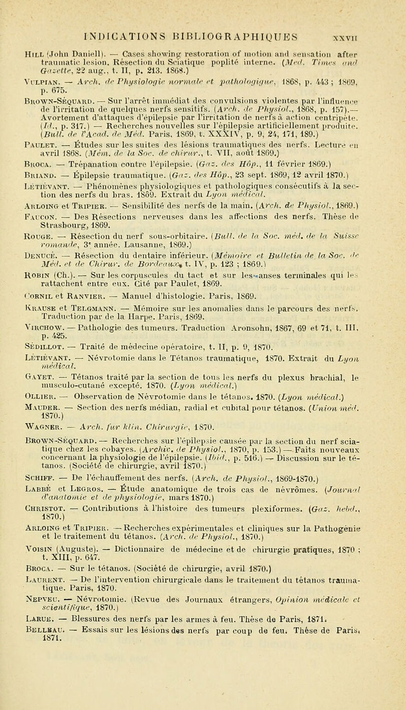 HiLL (John Daiiiell). — Cases showing restoration of motion and sensation after trauniatic lésion. Résection du Sciatique poplité interne. (Mcd. Timcx umJ Gaictte, 22 aug., t. Il, p. 213. 1868.) Vi'LPiAN. — Arch. dr Physiologie normal)' H 2Hi.tholo(ji<iu,e. 1868, p. 443 ; 1869, p. 675. Bhown-Séquard. — Sur l'arrêt immédiat des convulsions violentes par l'influcni'e de l'irritation de quelques nerfs sensitifs. [Arch. do Physiol., 1868, p. 157).— Avortement d'attaques d'épilepsie par l'irritation de nerfs à action centripète. (Id., p. 317.) —■ Recherches nouvelles sur l'èpilepsie artiticiellement produite. (BiM. dp l'Acad. de Mèd. Paris, 1869, t. XXXIV, p. 9, 24, 171, 189.) Paulet. — Études sur les suites des lésions traumatiques des nerfs. Lecture eu avril 1868. {Mèm. de la Soc. de chiriir., t. VII, août 1869.) Broca. — Trépanation contre l'èpilepsie. (G-nz. des Hôp., 11 février 1869.) BuiAND. — Épilepsie traumatique. [Gn:. des Hôp., 23 sept. 1869, 12 avril 1870.) Létiévant. — Phénomènes physiologiques et pathologiques consécutifs à la sec- tion des nerfs du bras. 18Ô9. Extrait du Lyon inèdical. Akloing et Tripier. — Sensibilité des nerfs de la main. [Ai'ch. de Physiol., 1869.) Faucon. — Des Résections nerveuses dans les affections des nerfs. Thèse de Strasbourg, 1869. Rouge. — Résection du nerf sous-orbitaire. [Bull, de la Soc. méd. de la Suisae romande, 3* année. Lausanne, 1869.) Denucb. — Résection du dentaire inférieur. (Mémoire et Bulletin de la Soc. de Méd. et de Chi.rwr. de Bordeaux^ t. IV, p. 123 ; 1869.) Robin (Ch.). — Sur les corpuscules du tact et sur les'-anses terminales qui le- rattachent entre eux. Cité par Paulet, 1869. CoBNiL et Ranvier. — Manuel d'histologie. Paris, 1869. IvR.vusE et Telgmann. — Mémoire sur les anomalies dans le parcours des nerf^. Traduction par de la Harpe. Paris, 1869. ViRCHOW. — Pathologie des tumeurs. Traduction Aronsohn, 1867, 69 et 71, t. III. p. 425. SÉDiLLOT. — Traité de médecine opératoire, t. II, p. 9, 1870. LÉTIÉVANT. — Névrotomie dans le Tétanos traumatique, 1870. Extrait du Lyoti médical. Gayet. — Tétanos traité par la section de tous les nerfs du plexus brachial, le musculo-cutané excepté. 1870. [Lyon médical.) Ollier. — Observation de Névrotomie dans le tétanos. 1870. {Lyon médical.) Mauder. — Section des nerfs médian, radial et cubital pour tétanos. (Union méd. 1870.) Wagner. — Arch. fur hlin. Chirurgie, 1870. Brown-Séquard. — Recherches sur l'èpilepsie causée par la section du nerf scia- tique chez les cobayes. (Archiv. de Physiol., 1870, p. 153.) — Faits nouveaux concernant la physiologie de l'èpilepsie. [Ibid., p. 516.) — Discussion sur le té- tanos. (Société de chirurgie, avril 1870.) ScHiFF. — De réchauffement des nerfs. {Arch. de Physiol., 1869-1870.) Labbé et Lbgros. — Étude auatomique de trois cas de névrômes. {Journal d'anatomie et de physiologie, mars 1870.) Ghristot. — Contributions à l'histoire des tumeurs plexiformes. (Gaz. hebd., 1870.) Arloing et Tripier. — Recherches expérimentales et cliniques sur la Pathogèuie et le traitement du tétanos. (Arc/t. de Physiol., 1870.) Voisin (Auguste). — Dictionnaire de médecine et de chirurgie pratiques, 1870 : t. XIII, p. 647. Broca. — Sur le tétanos. (Société de chirurgie, avrU 1870.) Laurent. — De l'intervention chirurgicale dans le traitement du tétanos trauma- tique. Paris, 1870. Nepveu. — Névrotomie. (Revue des Journaux étrangers. Opinion médicale et scient i/ique, 1870.) Larue. — Blessures des nerfs par les armes à feu. Thèse de Paris, 187L Bellkau. — Essais sur les lésions des nerfs par coup de feu; Thèse de Paris, 1871.