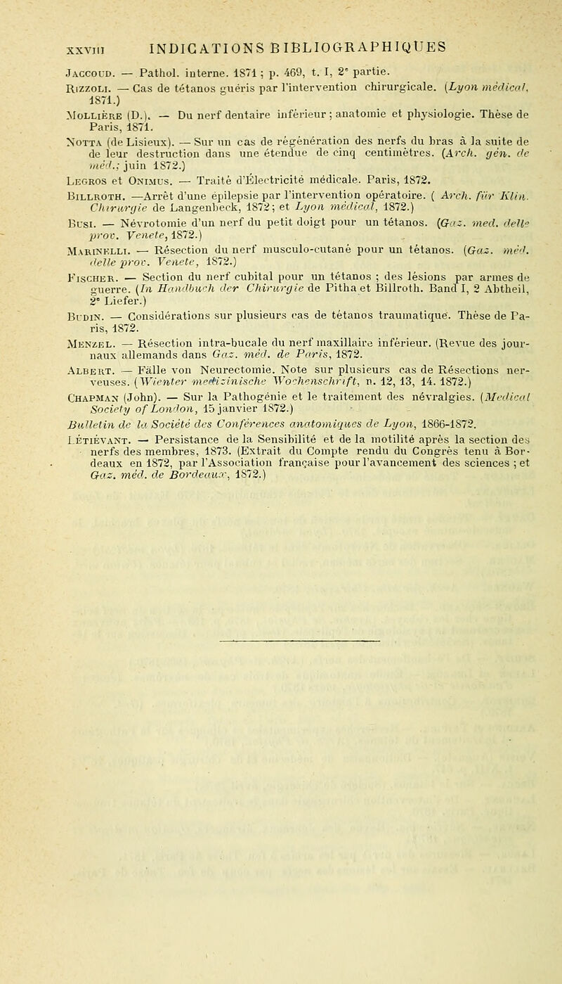 Jaccoud. — Pathol. interne. 1871 ; p. 469, t. I, 2° partie. RizzoLi. — Cas de tétanos guéris par l'intervention chirurgicale. {Lyon mécUca/. 1871.) MoLLiÈRE (D.l. — Du nerf dentaire inférieur ; anatomie et physiologie. Thèse de Paris, 1871. NoTTA (de Lisieux). — Sur un cas de régénération des nerfs du bras à la suite de de leur destruction dans une étendue de cinq centimètres. (Arch. gèn. de iiièd.; juin 1872.) Legros et Onimus. — Traité d'Électricité médicale. Paris, 1872. BiLLROTH. —Arrêt d'une épilepsie par l'intervention opératoire. ( Arch. fur KUn. Chirurgie de Langenheck, 1872; et Lyon médical, 1872.) Bl-si. — Névrotomie d'un nerf du petit doigt pour un tétanos. {Goi. med. dell prov. Venete,iS72.) M.xRiNKLLi. — Résection du nerf musculo-cutané pour un tétanos. (Gaz. niè'J. délie prov. Venete, 1872.) Fischer. — Section du nerf cubital pour un tétanos ; des lésions par armes de guerre. [In Handbuch der Oiirurgieûe Pitha et Billroth. Band I, 2 Abtheil, 2 Liefer.) ]3[^-DiN. — Considérations sur plusieurs cas de tétanos trauraatique. Thèse de Pa- ris, 1872. Menz,el. — Résection intra-bucale du nerf maxillaire inférieur. (Revue des jour- naux allemands dans Gax. mèd. de Paris, 1872. Albert. — Fâlle von Neurectomie. Note sur plusieurs cas de Résections ner- veuses. [Wienter mef^izinische Wochenschrift, n. 12,13, 14.1872.) Chapman (John). — Sur la Pathogénie et le traitement des névralgies. (Médical Society of London, 15 janvier 1872.) Bulletin de la Société des Conférences anatomiques de Lyon, 1866-1872. I ÉTIÉVANT. — Persistance de la Sensibilité et de la motilité après la section des ■ nerfs des membres, 1873. (Extrait du Compte rendu du Congrès tenu à Bor- deaux en 1872, par l'Association française pour l'avancement des sciences ; et Gaz. méd. de Bordeaux, 1872.)