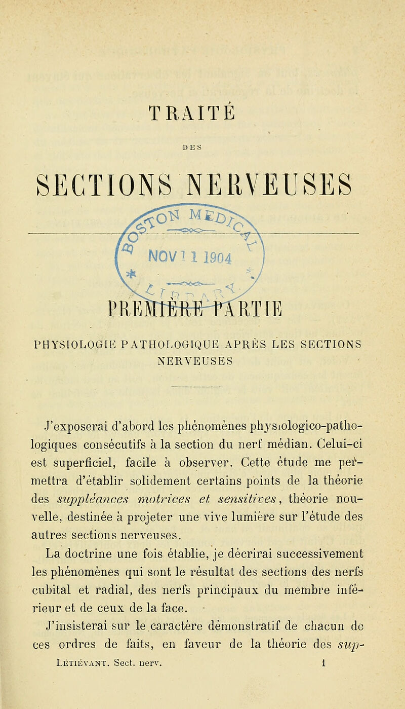 TRAITE SECTIONS NERVEUSES PHYSIOLOGIE PATHOLOGIQUE APRES LES SECTIONS NERVEUSES J'exposerai d'abord les phénomènes physiologico-patho- logiques consécutifs à la section du nerf médian. Celui-ci est superficiel, facile à observer. Cette étude me per- mettra d'établir solidement certains points de la théorie des suppléances motrices et sensitives, théorie nou- velle, destinée à projeter une vive lumière sur l'étude des autres sections nerveuses. La doctrine une fois établie, je décrirai successivement les phénomènes qui sont le résultat des sections des nerfs cubital et radial, des nerfs principaux du membre infé- rieur et de ceux de la face. J'insisterai sur le.caractère démonstratif de chacun de ces ordres de faits, en faveur de la théorie des sui'j-