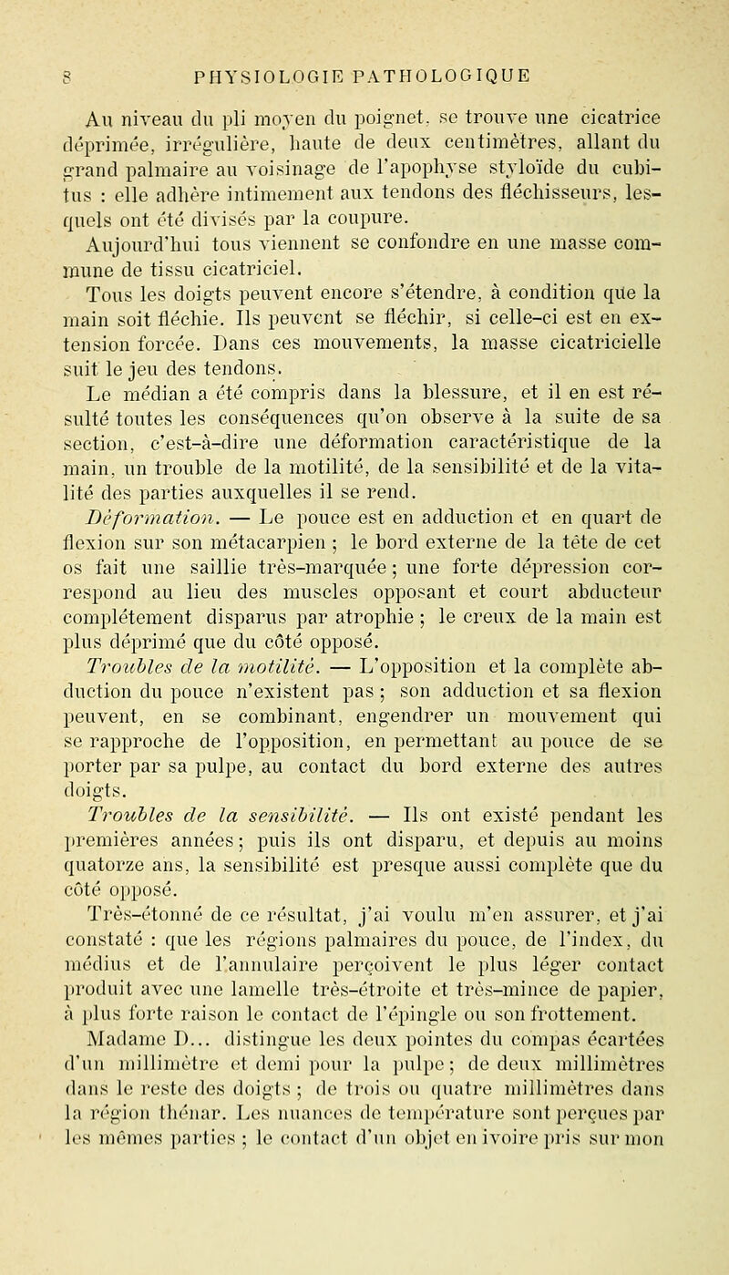 Au niveau du pli moven du poignet, se trouve une cicatrice déprimée, irrégulière, haute de deux centimètres, allant du grand palmaire au voisinage de l'apophyse styloïde du cubi- tus : elle adhère intimement aux tendons des fléchisseurs, les- quels ont été divisés par la coupure. Aujourd'hui tous viennent se confondre en une masse com- mune de tissu cicatriciel. Tous les doigts peuvent encore s'étendre, à condition qUe la main soit fléchie. Ils peuvent se fléchir, si celle-ci est en ex- tension forcée. Dans ces mouvements, la masse cicatricielle suit le jeu des tendons. Le médian a été compris dans la blessure, et il en est ré- sulté toutes les conséquences qu'on observe à la suite de sa section, c'est-à-dire une déformation caractéristique de la main, un trouble de la motilité, de la sensibilité et de la vita- lité des parties auxquelles il se rend. Déformation. — Le pouce est en adduction et en quart de flexion sur son métacarpien ; le bord externe de la tête de cet os fait une saillie très-marquée ; une forte dépression cor- respond au lieu des muscles opposant et court abducteur complètement disparus par atrophie ; le creux de la main est plus déprimé que du côté opposé. Troubles de la motilité. — L'opposition et la complète ab- duction du pouce n'existent pas ; son adduction et sa flexion peuvent, en se combinant, engendrer un mouvement qui se rapproche de l'opposition, en permettant au pouce de se porter par sa pulpe, au contact du bord externe des autres doigts. Troubles de la sensibilité. — Ils ont existé pendant les premières années; puis ils ont disparu, et depuis au moins quatorze ans, la sensibilité est presque aussi complète que du côté opposé. Très-étonné de ce résultat, j'ai voulu m'en assurer, et j'ai constaté : que les régions palmaires du pouce, de l'index, du médius et de l'annulaire perçoivent le plus léger contact produit avec une lamelle très-étroite et très-mince de papier, à i)lus forte raison le contact de l'épingle ou son frottement. Madame D... distingue les doux pointes du compas écartées d'un millimètre et demi pour la pulpe ; de deux millimètres dans le reste des doigts ; de trois ou quatre millimètres dans la région thénar. Les nuances de température sont perçues par les mômes parties ; le contact d'un objet en ivoire pris sur mon