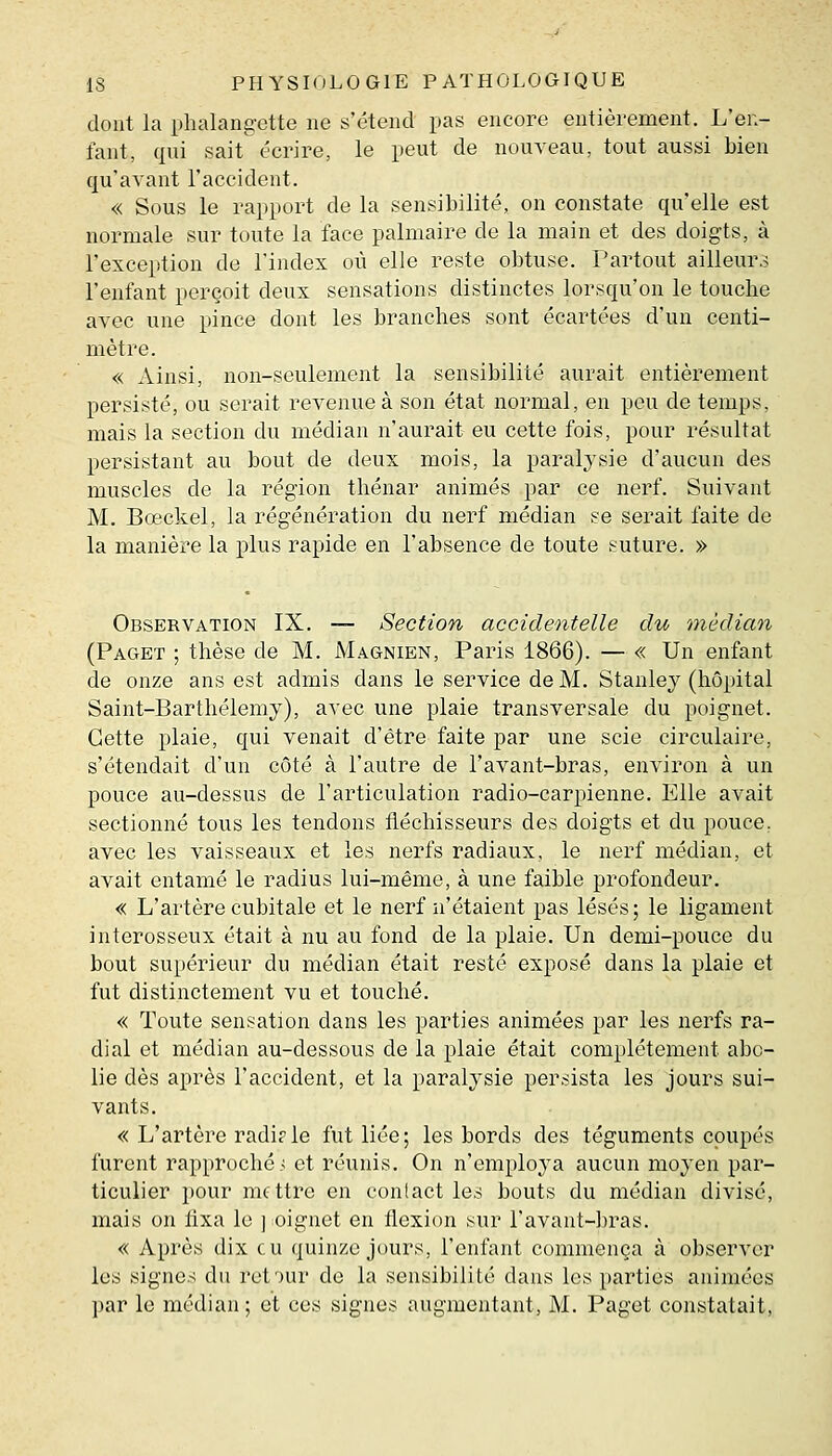 dont la phalang-ette ne s'étend pas encore entièrement. L'en- fant, qui sait écrire, le peut de nouveau, tout aussi bien qu'avant l'accident. « Sous le rapport de la sensibilité, on constate qu'elle est normale sur toute la face palmaire de la main et des doigts, à l'exception de l'index où elle reste obtuse. Partout ailleurs l'enfant perçoit deux sensations distinctes lorsqu'on le touche avec une pince dont les branches sont écartées d'un centi- mètre. « Ainsi, non-seulement la sensibilité aurait entièrement persisté, ou serait revenue à son état normal, en peu de temps, mais la section du médian n'aurait eu cette fois, pour résultat persistant au bout de deux mois, la paralysie d'aucun des muscles de la région thénar animés par ce nerf. Suivant M. Boeckel, la régénération du nerf médian se serait faite de la manière la plus rapide en l'absence de toute suture. » Observation IX. — Section accidentelle du 'médian (Paget ; thèse de M. Magnien, Paris 1866). — « Un enfant de onze ans est admis dans le service de M. Stanley (hôpital Saint-Barthélémy), avec une plaie transversale du poignet. Cette plaie, qui venait d'être faite par une scie circulaire, s'étendait d'un côté à l'autre de l'avant-bras, environ à un pouce au-dessus de l'articulation radio-carpienne. Elle avait sectionné tous les tendons fléchisseurs des doigts et du pouce, avec les vaisseaux et les nerfs radiaux, le nerf médian, et avait entamé le radius lui-même, à une faible profondeur, « L'artère cubitale et le nerf n'étaient pas lésés; le ligament interosseux était à nu au fond de la plaie. Un demi-pouce du bout supérieur du médian était resté exposé dans la plaie et fut distinctement vu et touché. « Toute sensation dans les parties animées par les nerfs ra- dial et médian au-dessous de la plaie était complètement abc- lie dès après l'accident, et la paralysie persista les jours sui- vants. « L'artère radi?le fut liée; les bords des téguments coupés furent rapproché ■; et réunis. On n'emploj'a aucun moyen par- ticulier pour nif ttre en contact les bouts du médian divisé, mais on fixa le j oignet en flexion sur l'avant-bras. « Après dix eu quinze jours, l'enfant commença à observer les signes du retour de la sensibilité dans les parties animées