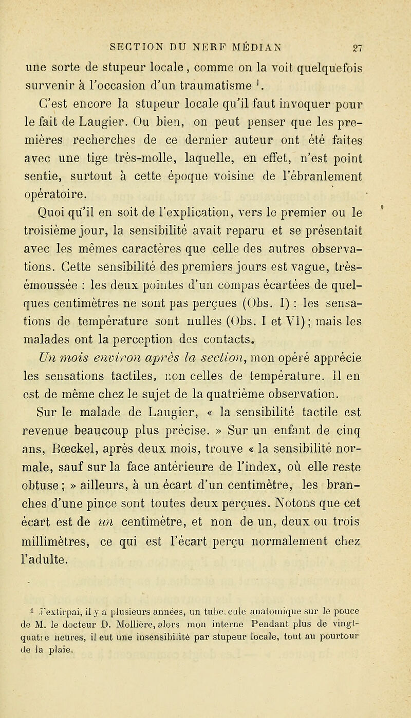 une sorte de stupeur locale , comme on la voit quelquefois survenir à l'occasion d'un traumatisme '. C'est encore la stupeur locale qu'il faut invoquer pour le fait de Laugier. Ou bien, on peut penser que les pre- mières recherches de ce dernier auteur ont été faites avec une tige très-molle, laquelle, en effet, n'est point sentie, surtout à cette époque voisine de l'ébranlement opératoire. Quoi qu'il en soit de l'explication, vers le premier ou le troisième jour, la sensibilité avait reparu et se présentait avec les mêmes caractères que celle des autres observa- tions. Cette sensibilité des premiers jours est vague, très- émoussée : les deux pointes d'un compas écartées de quel- ques centimètres ne sont pas perçues (Obs. I) ; les sensa- tions de température sont nulles (Obs. 1 et VI) ; mais les malades ont la perception des contacts. Un mois environ après la section, mon opéré apprécie les sensations tactiles, non celles de température. 11 en est de même chez le sujet de la quatrième observation. Sur le malade de Laugier, « la sensibilité tactile est revenue beaucoup plus précise. » Sur un enfant de cinq ans, Bœckel, après deux mois, trouve « la sensibilité nor- male, sauf sur la face antérieure de l'index, où elle reste obtuse; » ailleurs, à un écart d'un centimètre, les bran- ches d'une pince sont toutes deux perçues. Notons que cet écart est de un centimètre, et non de un, deux ou trois millimètres, ce qui est l'écart perçu normalement chez l'adulte. i J'extirpai, il y a plusieurs années, un tubercule anatomique sur le pouce de M. le docteur D. MoUière, alors mon interne Pendant plus de vingt- quat! e iieures, il eut une insensibilité par stupeur locale, tout au pourtour de la plaie.