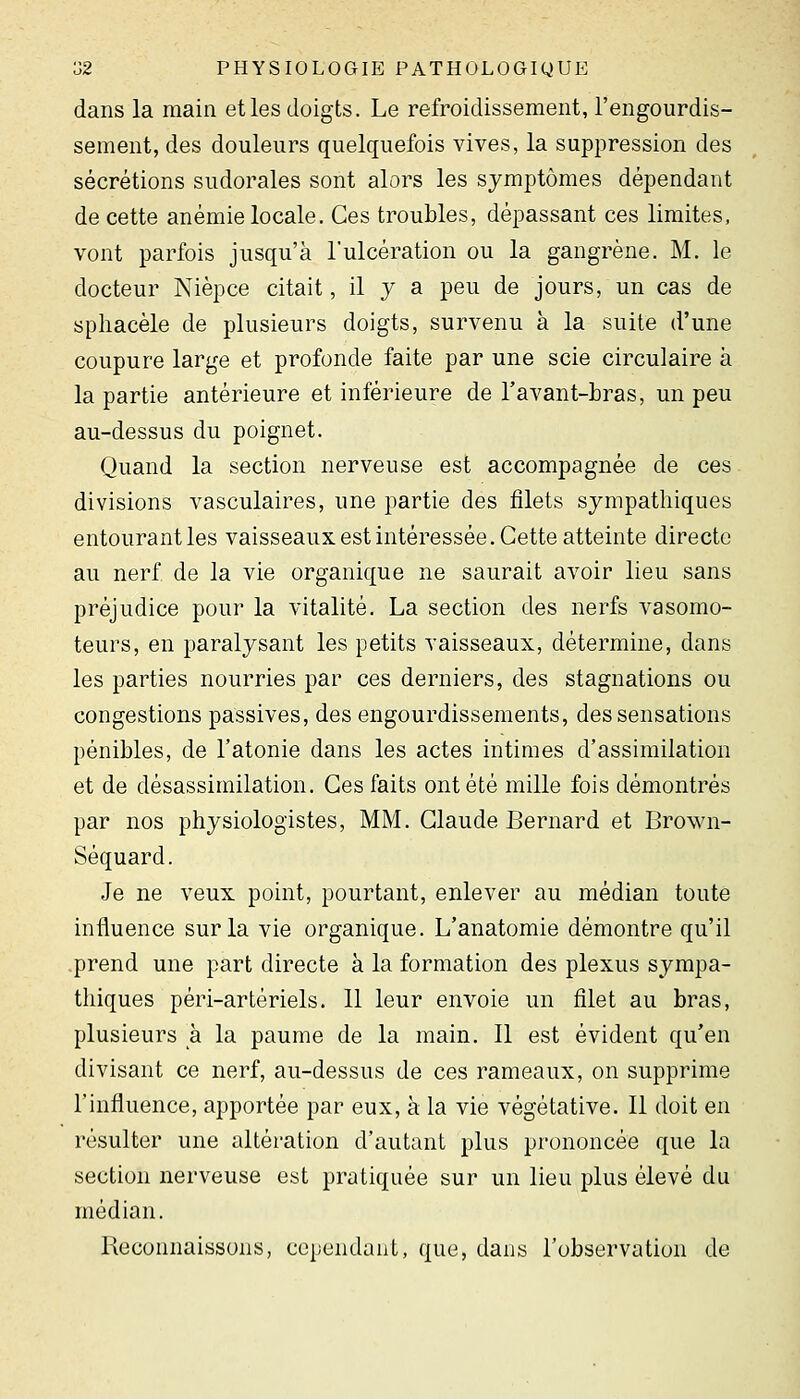 dans la main et les doigts. Le refroidissement, l'engourdis- sement, des douleurs quelquefois vives, la suppression des sécrétions sudorales sont alors les symptômes dépendant de cette anémie locale. Ces troubles, dépassant ces limites, vont parfois jusqu'à l'ulcération ou la gangrène. M. le docteur Nièpce citait, il y a peu de jours, un cas de sphacèle de plusieurs doigts, survenu à la suite d'une coupure large et profonde faite par une scie circulaire à la partie antérieure et inférieure de Tavant-bras, un peu au-dessus du poignet. Quand la section nerveuse est accompagnée de ces divisions A^asculaires, une partie des filets sympathiques entourant les vaisseaux est intéressée. Cette atteinte directe au nerf de la vie organique ne saurait avoir lieu sans préjudice pour la vitalité. La section des nerfs vasomo- teurs, en paralysant les petits vaisseaux, détermine, dans les parties nourries par ces derniers, des stagnations ou congestions passives, des engourdissements, des sensations pénibles, de l'atonie dans les actes intimes d'assimilation et de désassimilation. Ces faits ont été mille fois démontrés par nos physiologistes, MM. Claude Bernard et Brown- Séquard. Je ne veux point, pourtant, enlever au médian toute influence sur la vie organique. L'anatomie démontre qu'il prend une part directe à la formation des plexus sympa- thiques péri-artériels. 11 leur envoie un filet au bras, plusieurs à la paume de la main. 11 est évident qu'en divisant ce nerf, au-dessus de ces rameaux, on supprime l'influence, apportée par eux, à la vie végétative. Il doit en résulter une altération d'autant plus prononcée que la section nerveuse est pratiquée sur un lieu plus élevé du médian. Reconnaissons, cependant, que, dans l'observation de