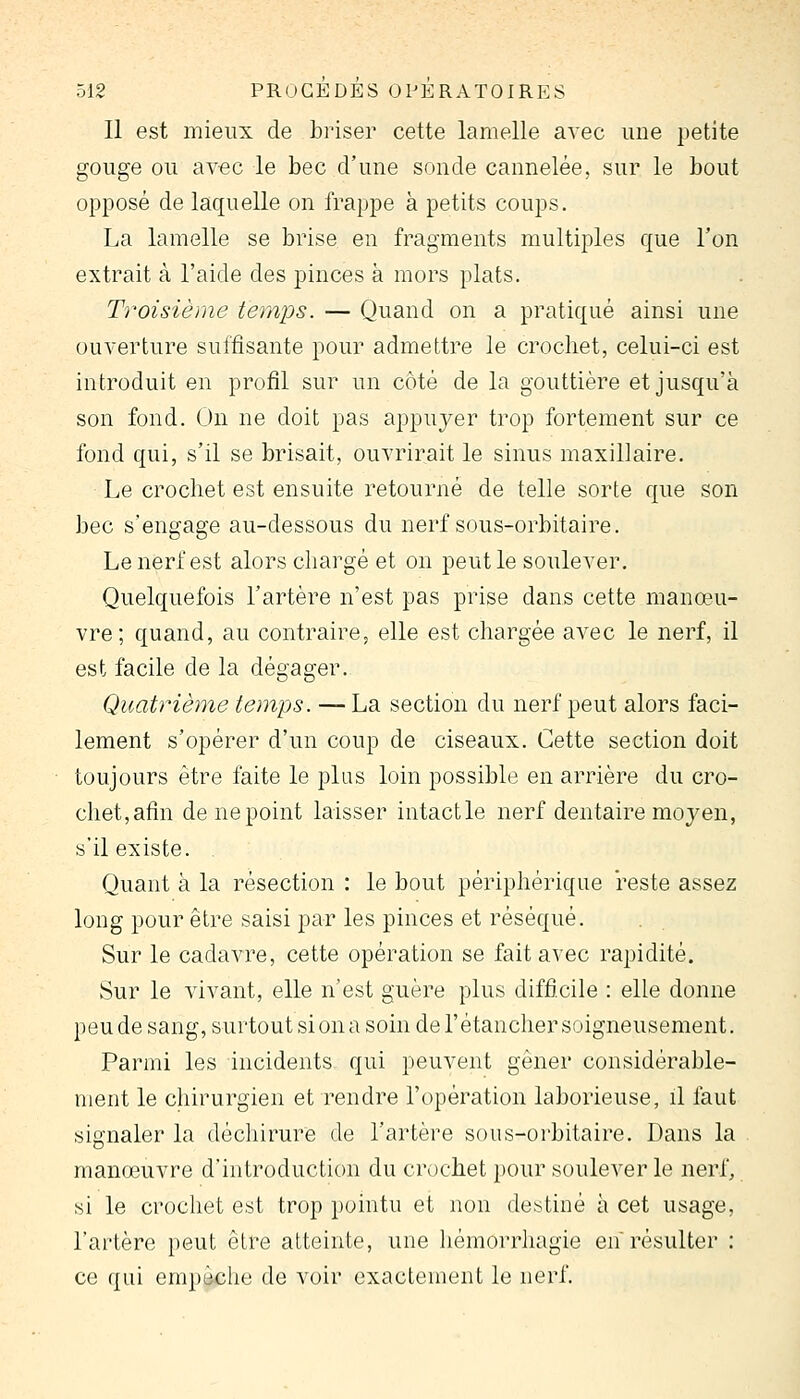 Il est mieux de briser cette lamelle avec une petite gouge ou avec le bec d'une sonde cannelée, sur le bout opposé de laquelle on frappe à petits coups. La lamelle se brise en fragments multiples que l'on extrait à l'aide des pinces à mors plats. Troisième temps. — Quand on a pratiqué ainsi une ouverture suffisante pour admettre le crochet, celui-ci est introduit en profil sur un côté de la gouttière et jusqu'à son fond. On ne doit pas appuj^er trop fortement sur ce fond qui, s'il se brisait, ouvrirait le sinus maxillaire. Le crochet est ensuite retourné de telle sorte que son bec s'engage au-dessous du nerf sous-orbitaire. Le nerf est alors chargé et on peut le soulever. Quelquefois l'artère n'est pas prise dans cette manœu- vre; quand, au contraire, elle est chargée avec le nerf, il est facile de la dégager.. Quatrième temps. — La section du nerf peut alors faci- lement s'opérer d'un coup de ciseaux. Cette section doit toujours être faite le plus loin possible en arrière du cro- chet,afin de ne point laisser intactle nerf dentaire moyen, s'il existe. Quant à la résection : le bout périphérique reste assez long pour être saisi par les pinces et réséqué. Sur le cadavre, cette opération se fait avec rapidité. Sur le vivant, elle n'est guère plus difficile : elle donne peude sang, surtoutsiona soin del'étanchersoigneusement. Parmi les incidents qui peuvent gêner considérable- ment le chirurgien et rendre l'opération laborieuse, il faut signaler la déchirure de l'artère sous-orbitaire. Dans la manœuvre d'introduction du crochet })our soulever le nerf, si le crochet est trop pointu et non destiné à cet usage, l'artère peut être atteinte, une hémorrhagie en résulter : ce qui empêche de voir exactement le nerf.