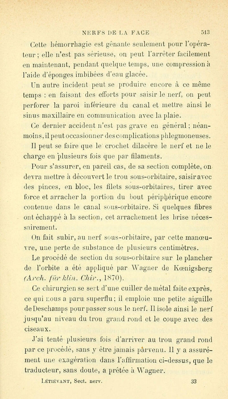 Cette hémorrhagie est gênante seulement pour l'opéra- teur ; elle n'est pas sérieuse, on peut l'arrêter facilement en maintenant, pendant quelque temps, une compression k l'aide d'épongés imbibées d'eau glacée. Un autre incident peut se produire encore à ce même temps : en faisant des efforts pour saisir le nerf, on peut perforer la paroi inférieure du canal et mettre ainsi le sinus maxillaire en communication avec la plaie. Ce dernier accident n'est pas grave en général ; néan- moins, il peut occasionner des complications phlegmoneuses. Il peut se faire que le crochet dilacère le nerf et ne le charge en plusieurs fois que par filaments. Pour s'assurer, en pareil cas, de sa section complète, on devra mettre à découvert le trou sous-orbitaire, saisir avec des pinces, en bloc, les filets sous-orbitaires, tirer avec force et arracher la portion du bout périphérique encore contenue dans le canal sous-orbitaire. Si quelques fibres ont échappé à la section, cet arrachement les brise néces- sairement. On fait subir, au nerf sous-orbitaire, par cette manœu- vre, une perte de substance de plusieurs centimètres. Le procédé de section du sous-orbitaire sur le plancher de l'orbite a été appliqué par Wagner de Kœnigsberg (Arch. fier klùi. Chù\, 1870). Ce chirurgien se sert d'une cuiller de métal faite exprès, ce qui nous a paru superflu; il emploie une petite aiguille de Deschamps pour passer sous le nerf. Il isole ainsi le nerf jusqu'au niveau du trou grand rond et le coupe avec des ciseaux. J'ai tenté plusieurs fois d'arriver au trou grand rond par ce procédé, sans y être jamais parvenu. Il y a assuré- ment une exagération dans l'affirmation ci-dessus, que le traducteur, sans doute, a prêtée à Wagner. Létiévant, Sect. nerv. 33