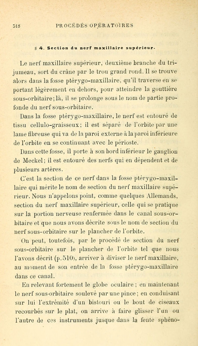 § 4. Section du nerf maxillaire supérieur» Le nerf maxillaire supérieur, deuxième brandie du tri- jumeau, sort du crâne par le trou grand rond. Il se trouve alors dans la fosse ptérygo-maxillaire, qu'il traverse en se portant légèrement en dehors, pour atteindre la gouttière sous-orbitaire;là, il se prolonge sous le nom de partie pro- fonde du nerf sous-orbitaire. Dans la fosse ptérj'go-maxillaire, le nerf est entouré de tissu cellulo-graisseux; il est séparé de l'orbite par une lame fibreuse qui va de la paroi externe à la paroi inférieure de l'orbite en se continuant avec le périoste. Dans cette fosse, il porte à son bord inférieur le ganglion de Meckel; il est entouré des nerfs qui en dépendent et de plusieurs artères. C'est la section de ce nerf dans la fosse ptérygo-maxil- laire qui mérite le nom de section du nerf maxillaire supé- rieur. Nous n'appelons point, comme quelques Allemands, section du nerf maxillaire supérieur, celle qui se pratique sur la portion nerveuse renfermée dans le canal sous-or- bitaire et que nous avons décrite sous le nom de section du nerf sous-orbitaire sur le plancher de l'orbite. On peut, toutefois, par le procédé de section du nerf sous-orbitaire sur le plancher de l'orbite tel que nous l'avons décrit (p. 510), arriver à diviser le nerf maxillaire, au moment de son entrée de la fosse ptérvgo-maxillaire dans ce canal. En relevant fortement le globe oculaire ; en maintenant le nerf sous-orbitaire soulevé par une pince; en conduisant sur lui l'extrémité d'un bistouri ou le bout de ciseaux recourbés sur le plat, on arrive à faire glisser l'un ou l'autre de ces instruments jusque dans la fente sphéno-